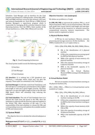 International Research Journal of Engineering and Technology (IRJET) e-ISSN: 2395-0056
Volume: 06 Issue: 11 | Nov 2019 www.irjet.net p-ISSN: 2395-0072
© 2019, IRJET | Impact Factor value: 7.34 | ISO 9001:2008 Certified Journal | Page 1667
Scheduler, Task Manager and an Interface for the Task
Creation and Submission. Adding further, all the PMs (PM1,
PM2 and PMk) will have resources like memory, CPU time,
and network bandwidth etc. Each PM has a VMM (Virtual
Machine Manager), a supervisory program which is
responsible for managing all the activities related to Guets
Operating Systems. Over the VMM a finite number of the
virtual machines (i.e., {VM1, VM2, VMm}) will run [18].
Fig -1: Cloud Computing Architecture
The cloud system model consist the following module:
1) Interface
2) Task Manager
3) Task Scheduler
(1) Interface: It is nothing but a GUI (graphical user
interface), a web-page where cloud user can give the
requests. These tasks are submitted to the Task Queue.
(2) Task Manager: It will take a task from Task Queue, and
the Task Queue is nothing but a priority Queue. Here, higher
task length or task size is given higher priority. The basic
logic here is to give the higher length of task to the VM with
High Speed, which will ultimately help reducing the
makespan.
(3) Task Scheduler: The role of Task Scheduler here is to
allocate the Tasks from the queue to the VMs. Here the
makespan is reduced with the heuristic approach applied in
the Sorted TBA. After execution of the task, it is the
responsibility of the task scheduler to release the VMs and
corresponding resources, and updates the availablenumber
of VMs and resources.[1]
3.2 System Model
The objective here istocalculatethereducedmakepsanas
follows:
Makespan=max {CT ij iεT, i = 1, 2, ..., n and jεV M , j = 1, 2,
..., m}
Objective Function = min {makespan}
We define our problem is a 3-tuple
S= {PM, VM, TM} to represent the problem. PM is a set of
Physical machines. VM is a set of virtual machines. TM is the
task model that consist task-id, task-length and task-type.
The PM contains all the resources i.e. network resources,
computational resources, memory requirements. The
System model is explained as below:
A. Physical Machine Model
A PM has its own hardware: Memory, network,
processing and storage resources. On this hardware, the
VMM is loaded [19]. It is a 6-tuples entity i.e.
P M k = {IDk, CPUk, MMk, SSk, BWk, VMMk } Where,
 IDk is the identification of k physical
machine
 CPUk is the computation processing speed
(in MIPS)of kth physical machine
 MMk is the capacity of main memory of k
physical machine
 SSk is the capacity of secondary storage of
k physical machine
 BWk is the bandwidth capacity of k
physical machine
 VMMk is the Virtual Machine
Monitor(VMM) running onthekthphysical
machine
B. Virtual Machine Model
We have m number of virtual machines running on
ith physical machine [19],
VM i = {VMi1, VMi2, ..., VMim } i.e. A virtual machine can be
modeled as 5-tuples,
VMij = {IDij , CPUij, MMij, SSij, BWij } Where,
 IDij is the identification of j th virtual
machine running on ith PM.
 CPUij is the computation processing speed
(in MIPS) of jth virtual machine runningon
ith PM
 MMij is the capacity of main memory of jth
VM on PMi
 SSij is the capacity of secondary storage of
ith physical machine
 BWij is the bandwidth capacity of jth VM
on Pmi
 