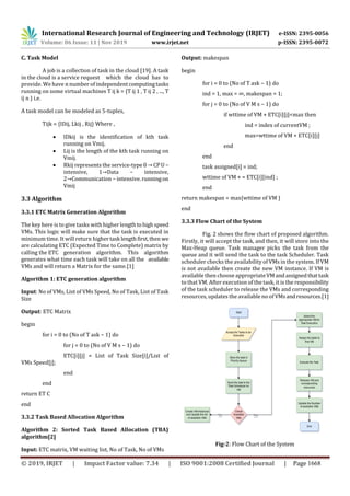 International Research Journal of Engineering and Technology (IRJET) e-ISSN: 2395-0056
Volume: 06 Issue: 11 | Nov 2019 www.irjet.net p-ISSN: 2395-0072
© 2019, IRJET | Impact Factor value: 7.34 | ISO 9001:2008 Certified Journal | Page 1668
C. Task Model
A job is a collection of task in the cloud [19]. A task
in the cloud is a service request which the cloud has to
provide. We have n number of independentcomputingtasks
running on some virtual machines T ij k = {T ij 1 , T ij 2 , ..., T
ij n } i.e.
A task model can be modeled as 5-tuples,
Tijk = {IDij, Lkij , Rij} Where ,
 IDkij is the identification of kth task
running on Vmij.
 Lij is the length of the kth task running on
Vmij.
 Rkij represents the service-type 0 →CPU−
intensive, 1→Data − intensive,
2→Communication − intensive. runningon
Vmij
3.3 Algorithm
3.3.1 ETC Matrix Generation Algorithm
The key here is to give tasks with higher lengthtohighspeed
VMs. This logic will make sure that the task is executed in
minimum time. It will return higher task lengthfirst,then we
are calculating ETC (Expected Time to Complete) matrix by
calling the ETC generation algorithm. This algorithm
generates what time each task will take on all the available
VMs and will return a Matrix for the same.[1]
Algorithm 1: ETC generation algorithm
Input: No of VMs, List of VMs Speed, No of Task, List of Task
Size
Output: ETC Matrix
begin
for i = 0 to (No of T ask − 1) do
for j = 0 to (No of V M s − 1) do
ETC[i][j] = List of Task Size[i]/List of
VMs Speed[j];
end
end
return ET C
end
3.3.2 Task Based Allocation Algorithm
Algorithm 2: Sorted Task Based Allocation (TBA)
algorithm[2]
Input: ETC matrix, VM waiting list, No of Task, No of VMs
Output: makespan
begin
for i = 0 to (No of T ask − 1) do
ind = 1, max = ∞, makespan = 1;
for j = 0 to (No of V M s − 1) do
if wttime of VM + ETC[i][j]<max then
ind = index of currentVM ;
max=wttime of VM + ETC[i][j]
end
end
task assigned[i] = ind;
wttime of VM + = ETC[i][ind] ;
end
return makespan = max{wttime of VM }
end
3.3.3 Flow Chart of the System
Fig. 2 shows the flow chart of proposed algorithm.
Firstly, it will accept the task, and then, it will store into the
Max-Heap queue. Task manager picks the task from the
queue and it will send the task to the task Scheduler. Task
scheduler checks the availability of VMs in the system. If VM
is not available then create the new VM instance. If VM is
available then choose appropriateVMandassignedthattask
to that VM. After execution of the task, it is the responsibility
of the task scheduler to release the VMs and corresponding
resources, updates the available no of VMsandresources.[1]
Fig-2: Flow Chart of the System
 