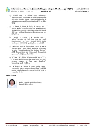 International Research Journal of Engineering and Technology (IRJET) e-ISSN: 2395-0056
Volume: 06 Issue: 11 | Nov 2019 www.irjet.net p-ISSN: 2395-0072
© 2019, IRJET | Impact Factor value: 7.34 | ISO 9001:2008 Certified Journal | Page 1671
[14] S. Kumar, and R. H. Goudar,”Cloud Computing-
Research Issues,Challenges, Architecture,Platforms
and Applications:ASurvey.” International Journal of
Future ComputerandCommunication,1(4),pp.356,
2012.
[15] K. S. Sahoo, B. Sahoo, R. Dash, M. Tiwary, and S.
Sahoo,”Network Virtualization: Network Resource
Management in Cloud.” Resource Management and
Efficiency in Cloud Computing Environments, pp.
239, 2016.
[16] S. Sahoo, S. Nawaz, S. K. Mishra, and B.
Sahoo,”Execution of real time task on cloud
environment.” In 2015 Annual IEEE India
Conference (INDICON), pp. 1-5, December 2015.
[17] D. Puthal, S. Nepal, R. Ranjan, and J. Chen, ”DLSeF: A
Dynamic Key Length based Efficient Real-Time
Security Verification Model for Big Data Stream.”
ACM Transactions on Embedded Computing
Systems, Vol,16(2), pp.51, 2016.
[18] M. Tiwary, K. S. Sahoo, B. Sahoo, and R. Misra, ”CPS:
a dynamic and distributed pricing policy in cyber
foraging systems for fixed state cloudlets.”
Computing, pp. 1-17, 2016.
[19] S. K. Mishra, R. Deswal, S. Sahoo, and B. Sahoo,
”Improving energy consumption in cloud,” In 2015
Annual IEEE India Conference (INDICON), pp. 1-6,
December 2015.
BIOGRAPHIES
Mtech 2nd Year Student at DBATU,
Raigad, Maharashtra
hoto
 