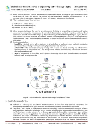 International Research Journal of Engineering and Technology (IRJET) e-ISSN: 2395-0056
Volume: 06 Issue: 11 | Nov 2019 www.irjet.net p-ISSN: 2395-0072
© 2019, IRJET | Impact Factor value: 7.34 | ISO 9001:2008 Certified Journal | Page 1891
2.2 Cloud services provide IT services which were usually hosted in-house, including an application or a database
server from the cloud. This replaces the in-house storage/backup with the cloud storage and which can be
accessed using the software service directly from a web browser without prior installation.
2.3 There are three types of cloud services:
(i) Software as a service (SaaS)
(ii) Infrastructure as a service (IaaS)
(iii) Platform as a service (PaaS)
2.4 Cloud services facilitates the user by providing great flexibility in establishing, replicating and scaling
resources to even out the requirements of users, hosted applications and their respective solutions. Cloud
services are created, driven and managed by the cloud service providers like Google Compute Engine, Amazon
Web Service, AWS elastic beanstalk, Oracle Cloud Platform, Google App Engine, RackSpace Cloud, Digital Ocean
and many more. These Cloud Service Providers works to ensure the reliable and secure end-to-end availability
of Services.
2.5 Its advantages include:
 Scalability – A cloud service allows customer to a hassle-free up scaling or down scalingthe computing
resources without actually worrying about the physical components of servers.
 Affordability – The customer has to pay for only what he uses and that is naturally cost effective than
spending money in components like CPU, storage drive, network infrastructure, database etc and then
managing these resources.
 Security – By signing up for a cloud service, you are essentially making your data more secure using their
industry-grade security protocols.
Figure 3: Different cloud services and things connected to them
3. SaaS: Software as a Service.
3.1 Software as a service (SaaS) is a software distribution model in which third-party providers are involved. The
third-party provider hosts the applications and makes them available to customers over the Internet.
3.2 SaaS is very much similar to the application service provider (ASP) and also to on demand computing software
delivery models. SaaS model includes the service provider which hosts the customer’s software and delivers it to
verified end users over the internet. For on demand approach in SaaS model, the customers are given with the
network-based access to application. For each customer a specific copy of application is created for the SaaS
distribution. The source code and main functionality of application is same for the all the customers. When new
features are introduced, they are provided to all the customers. On accordance with the formal agreement
between Customer and Service Provider called service level agreement (SLA), the data for each customer is
 