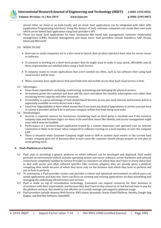 International Research Journal of Engineering and Technology (IRJET) e-ISSN: 2395-0056
Volume: 06 Issue: 11 | Nov 2019 www.irjet.net p-ISSN: 2395-0072
© 2019, IRJET | Impact Factor value: 7.34 | ISO 9001:2008 Certified Journal | Page 1892
stored either on cloud or on both locally and on cloud. SaaS applications can be integrated with other APIs
(application Programming Interface). Using this feature of SaaS, customer companies can create their own tools
which can be linked SaaS application using SaaS provider’s API.
3.3 There are many SaaS applications for basic businesses like email, sale management, customer relationship
management (CRM), financial management and many more. SaaS providers include Salesforce, SAP, Oracle,
Intuit and Microsoft.
3.4 WHEN TO USE:
 Start-ups or small companies are in a dire need to launch their product and don’t have time for server issues
or software.
 If customer is working on a short-term project then he might want to make it easy, quick, affordable and all
these requirements are satisfied when using a SaaS Service.
 If company wants to create applications that aren’t needed too often, such as tax software then using SaaS
cloud service will be wise.
 When customer have applications that need both web and mobile access then SaaS cloud service is best.
3.5 Advantages:
 Saves heavy expenditure on buying, constructing, maintaining and managing the physical servers.
 As business grows the customer just have add the users and adjust the monthly subscription cost rather than
increasing server capacity and other resources.
 Accessibility is a great advantage of SaaS model-based Services as you just need internet and browser which is
apparently available on every device now a days.
 Load Free Upgradability is there which means that if you want any kind of upgradation in service you just have
to convey it provider and he’ll do it and your company will be free from doing such tasks.
3.6 Disadvantages:
 Security is topmost concern for businesses considering SaaS as third party is involved and if the sensitive
company data and business logics are there to be used then issues like identity and access management might
arise which must be handled.
 Performance of a browser-based application hosted by a remote datacenter and operated over an internet
connection is likely to be lesser when compared to software running on a local machine or over the company
LAN.
 There is situation when Customer Company might want to shift to another SaaS vendor or the current SaaS
vendor company goes out of business then in such cases the customer should always prepare an exit plan to
avoid getting stuck.
4. PaaS: Platform as a Service.
4.1 PaaS aims at providing a generic platform on which software can be developed and deployed. PaaS model
provides an environment (which includes operating system and server software, server hardware and network
connection) completely handled by Service Provider to customers on which they don’t have to worry about how
to deal with server and other software specifics (like versions, plugins), they are already given a platform
complying their needs because of which they focus only on the business task which they have to perform and
not on how to perform.
4.2 To summarize, a PaaS provider creates and provides a robust and optimized environment on which users can
install applications and data sets. Users can focus on creating and running applications ins than assembling and
managing the underlying infrastructure and services.
4.3 PaaS is made on top of virtualization technology. Customers can request resources for their business in
accordance with their requirement, and because they don’t have to buy resources in real but just have to pay for
the platform services, this model is cost effective as it avoids wastage and supports optimum usage.
4.4 PaaS providers include Amazon Web Service, AWS elastic beanstalk, Oracle Cloud Platform, Heroku, Google App
Engine, and Red Hat Software, OpenShift.
 