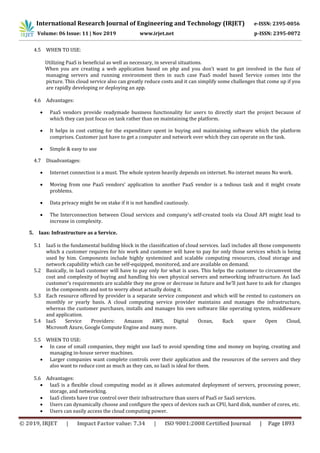International Research Journal of Engineering and Technology (IRJET) e-ISSN: 2395-0056
Volume: 06 Issue: 11 | Nov 2019 www.irjet.net p-ISSN: 2395-0072
© 2019, IRJET | Impact Factor value: 7.34 | ISO 9001:2008 Certified Journal | Page 1893
4.5 WHEN TO USE:
Utilizing PaaS is beneficial as well as necessary, in several situations.
When you are creating a web application based on php and you don’t want to get involved in the fuzz of
managing servers and running environment then in such case PaaS model based Service comes into the
picture. This cloud service also can greatly reduce costs and it can simplify some challenges that come up if you
are rapidly developing or deploying an app.
4.6 Advantages:
 PaaS vendors provide readymade business functionality for users to directly start the project because of
which they can just focus on task rather than on maintaining the platform.
 It helps in cost cutting for the expenditure spent in buying and maintaining software which the platform
comprises. Customer just have to get a computer and network over which they can operate on the task.
 Simple & easy to use
4.7 Disadvantages:
 Internet connection is a must. The whole system heavily depends on internet. No internet means No work.
 Moving from one PaaS vendors' application to another PaaS vendor is a tedious task and it might create
problems.
 Data privacy might be on stake if it is not handled cautiously.
 The Interconnection between Cloud services and company’s self-created tools via Cloud API might lead to
increase in complexity.
5. Iaas: Infrastructure as a Service.
5.1 IaaS is the fundamental building block in the classification of cloud services. IaaS includes all those components
which a customer requires for his work and customer will have to pay for only those services which is being
used by him. Components include highly systemized and scalable computing resources, cloud storage and
network capability which can be self-equipped, monitored, and are available on demand.
5.2 Basically, in IaaS customer will have to pay only for what is uses. This helps the customer to circumvent the
cost and complexity of buying and handling his own physical servers and networking infrastructure. An IaaS
customer’s requirements are scalable they me grow or decrease in future and he’ll just have to ask for changes
in the components and not to worry about actually doing it.
5.3 Each resource offered by provider is a separate service component and which will be rented to customers on
monthly or yearly basis. A cloud computing service provider maintains and manages the infrastructure,
whereas the customer purchases, installs and manages his own software like operating system, middleware
and application.
5.4 IaaS Service Providers: Amazon AWS, Digital Ocean, Rack space Open Cloud,
Microsoft Azure, Google Compute Engine and many more.
5.5 WHEN TO USE:
 In case of small companies, they might use IaaS to avoid spending time and money on buying, creating and
managing in-house server machines.
 Larger companies want complete controls over their application and the resources of the servers and they
also want to reduce cost as much as they can, so IaaS is ideal for them.
5.6 Advantages:
 IaaS is a flexible cloud computing model as it allows automated deployment of servers, processing power,
storage, and networking.
 IaaS clients have true control over their infrastructure than users of PaaS or SaaS services.
 Users can dynamically choose and configure the specs of devices such as CPU, hard disk, number of cores, etc.
 Users can easily access the cloud computing power.
 