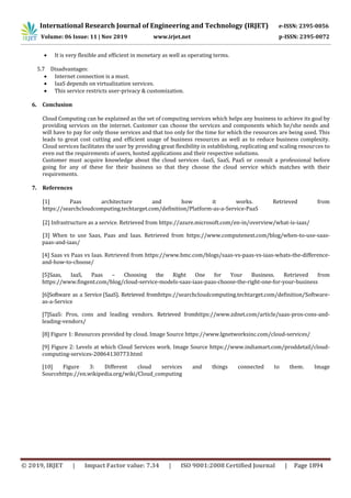 International Research Journal of Engineering and Technology (IRJET) e-ISSN: 2395-0056
Volume: 06 Issue: 11 | Nov 2019 www.irjet.net p-ISSN: 2395-0072
© 2019, IRJET | Impact Factor value: 7.34 | ISO 9001:2008 Certified Journal | Page 1894
 It is very flexible and efficient in monetary as well as operating terms.
5.7 Disadvantages:
 Internet connection is a must.
 IaaS depends on virtualization services.
 This service restricts user-privacy & customization.
6. Conclusion
Cloud Computing can be explained as the set of computing services which helps any business to achieve its goal by
providing services on the internet. Customer can choose the services and components which he/she needs and
will have to pay for only those services and that too only for the time for which the resources are being used. This
leads to great cost cutting and efficient usage of business resources as well as to reduce business complexity.
Cloud services facilitates the user by providing great flexibility in establishing, replicating and scaling resources to
even out the requirements of users, hosted applications and their respective solutions.
Customer must acquire knowledge about the cloud services -IaaS, SaaS, PaaS or consult a professional before
going for any of these for their business so that they choose the cloud service which matches with their
requirements.
7. References
[1] Paas architecture and how it works. Retrieved from
https://searchcloudcomputing.techtarget.com/definition/Platform-as-a-Service-PaaS
[2] Infrastructure as a service. Retrieved from https://azure.microsoft.com/en-in/overview/what-is-iaas/
[3] When to use Saas, Paas and Iaas. Retrieved from https://www.computenext.com/blog/when-to-use-saas-
paas-and-iaas/
[4] Saas vs Paas vs Iaas. Retrieved from https://www.bmc.com/blogs/saas-vs-paas-vs-iaas-whats-the-difference-
and-how-to-choose/
[5]Saas, IaaS, Paas – Choosing the Right One for Your Business. Retrieved from
https://www.fingent.com/blog/cloud-service-models-saas-iaas-paas-choose-the-right-one-for-your-business
[6]Software as a Service (SaaS). Retrieved fromhttps://searchcloudcomputing.techtarget.com/definition/Software-
as-a-Service
[7]SaaS: Pros, cons and leading vendors. Retrieved fromhttps://www.zdnet.com/article/saas-pros-cons-and-
leading-vendors/
[8] Figure 1: Resources provided by cloud. Image Source https://www.lgnetworksinc.com/cloud-services/
[9] Figure 2: Levels at which Cloud Services work. Image Source https://www.indiamart.com/proddetail/cloud-
computing-services-20864130773.html
[10] Figure 3: Different cloud services and things connected to them. Image
Sourcehttps://en.wikipedia.org/wiki/Cloud_computing
 
