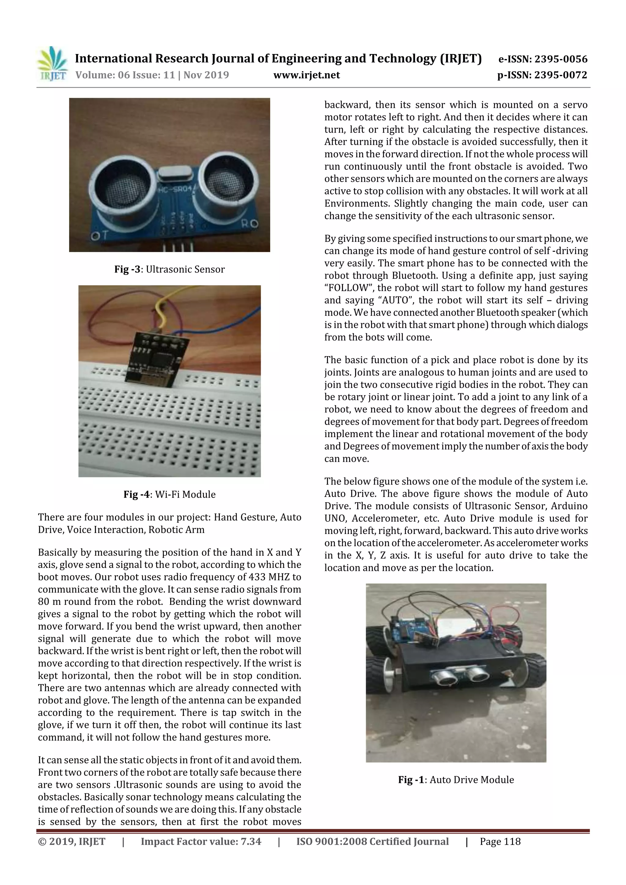 International Research Journal of Engineering and Technology (IRJET) e-ISSN: 2395-0056
Volume: 06 Issue: 11 | Nov 2019 www.irjet.net p-ISSN: 2395-0072
© 2019, IRJET | Impact Factor value: 7.34 | ISO 9001:2008 Certified Journal | Page 118
Fig -3: Ultrasonic Sensor
Fig -4: Wi-Fi Module
There are four modules in our project: Hand Gesture, Auto
Drive, Voice Interaction, Robotic Arm
Basically by measuring the position of the hand in X and Y
axis, glove send a signal to the robot, according to which the
boot moves. Our robot uses radio frequency of 433 MHZ to
communicate with the glove. It can sense radio signals from
80 m round from the robot. Bending the wrist downward
gives a signal to the robot by getting which the robot will
move forward. If you bend the wrist upward, then another
signal will generate due to which the robot will move
backward. If the wrist is bent right or left, then the robotwill
move according to that direction respectively. If the wrist is
kept horizontal, then the robot will be in stop condition.
There are two antennas which are already connected with
robot and glove. The length of the antenna can be expanded
according to the requirement. There is tap switch in the
glove, if we turn it off then, the robot will continue its last
command, it will not follow the hand gestures more.
It can sense all the static objects in front of it andavoidthem.
Front two corners of the robot are totally safe because there
are two sensors .Ultrasonic sounds are using to avoid the
obstacles. Basically sonar technology means calculating the
time of reflection of sounds we are doing this. If any obstacle
is sensed by the sensors, then at first the robot moves
backward, then its sensor which is mounted on a servo
motor rotates left to right. And then it decides where it can
turn, left or right by calculating the respective distances.
After turning if the obstacle is avoided successfully, then it
moves in the forward direction. If not the whole process will
run continuously until the front obstacle is avoided. Two
other sensors which are mounted on the corners are always
active to stop collision with any obstacles. It will work at all
Environments. Slightly changing the main code, user can
change the sensitivity of the each ultrasonic sensor.
By giving some specified instructionstooursmartphone,we
can change its mode of hand gesture control of self -driving
very easily. The smart phone has to be connected with the
robot through Bluetooth. Using a definite app, just saying
“FOLLOW”, the robot will start to follow my hand gestures
and saying “AUTO”, the robot will start its self – driving
mode. We have connectedanotherBluetoothspeaker(which
is in the robot with that smart phone) through whichdialogs
from the bots will come.
The basic function of a pick and place robot is done by its
joints. Joints are analogous to human joints and are used to
join the two consecutive rigid bodies in the robot. They can
be rotary joint or linear joint. To add a joint to any link of a
robot, we need to know about the degrees of freedom and
degrees of movement for that body part. Degreesoffreedom
implement the linear and rotational movement of the body
and Degrees of movement imply the numberofaxisthe body
can move.
The below figure shows one of the module of the system i.e.
Auto Drive. The above figure shows the module of Auto
Drive. The module consists of Ultrasonic Sensor, Arduino
UNO, Accelerometer, etc. Auto Drive module is used for
moving left, right, forward, backward. This auto drive works
on the location oftheaccelerometer.Asaccelerometerworks
in the X, Y, Z axis. It is useful for auto drive to take the
location and move as per the location.
Fig -1: Auto Drive Module
 