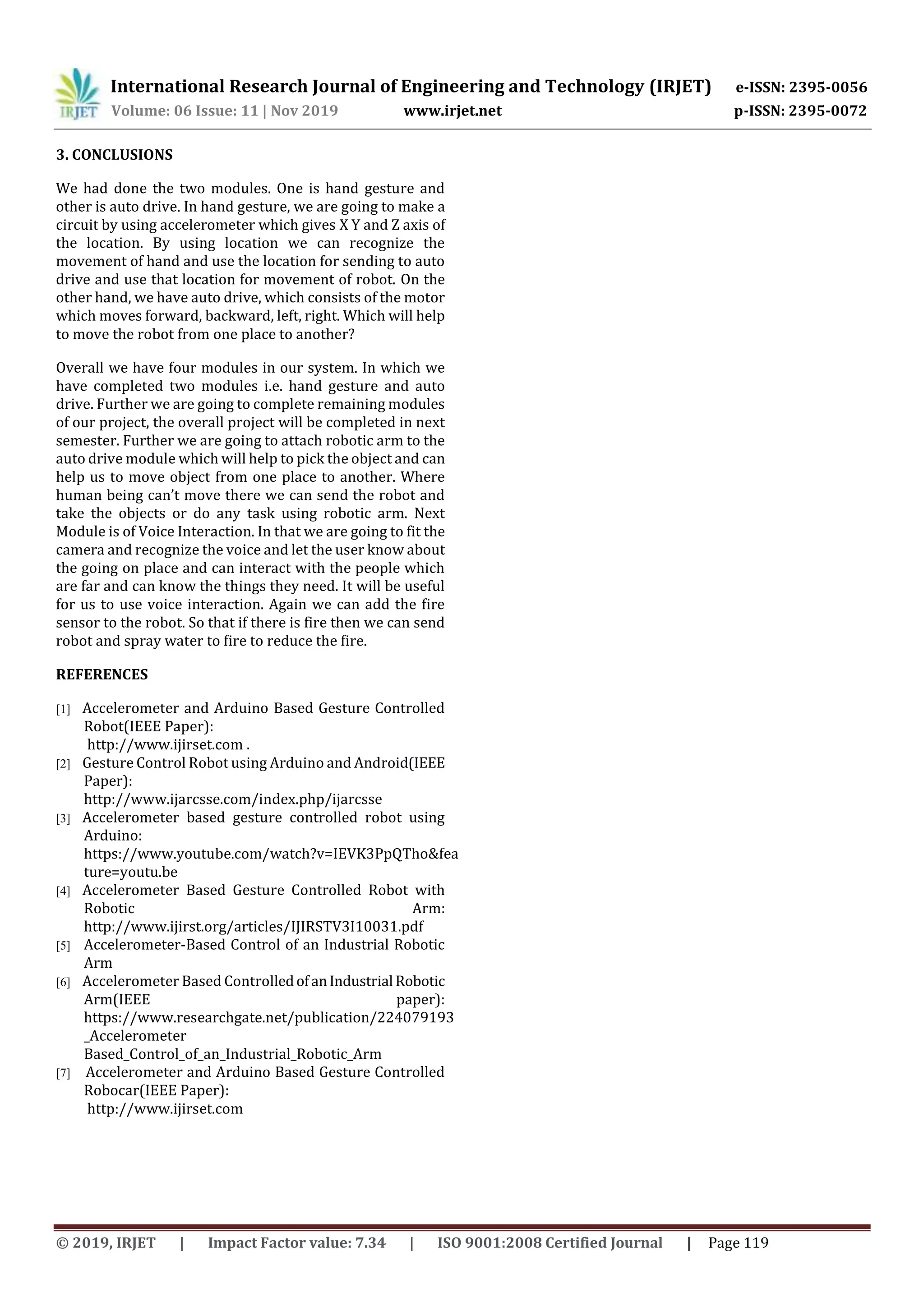 International Research Journal of Engineering and Technology (IRJET) e-ISSN: 2395-0056
Volume: 06 Issue: 11 | Nov 2019 www.irjet.net p-ISSN: 2395-0072
© 2019, IRJET | Impact Factor value: 7.34 | ISO 9001:2008 Certified Journal | Page 119
3. CONCLUSIONS
We had done the two modules. One is hand gesture and
other is auto drive. In hand gesture, we are going to make a
circuit by using accelerometer which gives X Y and Z axis of
the location. By using location we can recognize the
movement of hand and use the location for sending to auto
drive and use that location for movement of robot. On the
other hand, we have auto drive, which consists of the motor
which moves forward, backward, left, right. Which will help
to move the robot from one place to another?
Overall we have four modules in our system. In which we
have completed two modules i.e. hand gesture and auto
drive. Further we are going to complete remaining modules
of our project, the overall project will be completed in next
semester. Further we are going to attach robotic arm to the
auto drive module which will help to pick the object and can
help us to move object from one place to another. Where
human being can’t move there we can send the robot and
take the objects or do any task using robotic arm. Next
Module is of Voice Interaction. In that we are going to fit the
camera and recognize the voice and let the user know about
the going on place and can interact with the people which
are far and can know the things they need. It will be useful
for us to use voice interaction. Again we can add the fire
sensor to the robot. So that if there is fire then we can send
robot and spray water to fire to reduce the fire.
REFERENCES
[1] Accelerometer and Arduino Based Gesture Controlled
Robot(IEEE Paper):
http://www.ijirset.com .
[2] Gesture Control Robot using Arduino and Android(IEEE
Paper):
http://www.ijarcsse.com/index.php/ijarcsse
[3] Accelerometer based gesture controlled robot using
Arduino:
https://www.youtube.com/watch?v=IEVK3PpQTho&fea
ture=youtu.be
[4] Accelerometer Based Gesture Controlled Robot with
Robotic Arm:
http://www.ijirst.org/articles/IJIRSTV3I10031.pdf
[5] Accelerometer-Based Control of an Industrial Robotic
Arm
[6] Accelerometer Based ControlledofanIndustrial Robotic
Arm(IEEE paper):
https://www.researchgate.net/publication/224079193
_Accelerometer
Based_Control_of_an_Industrial_Robotic_Arm
[7] Accelerometer and Arduino Based Gesture Controlled
Robocar(IEEE Paper):
http://www.ijirset.com
 