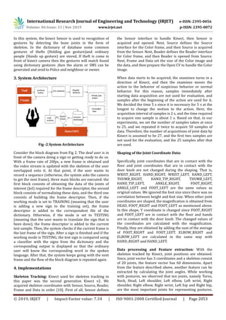 International Research Journal of Engineering and Technology (IRJET) e-ISSN: 2395-0056
Volume: 06 Issue: 11 | Nov 2019 www.irjet.net p-ISSN: 2395-0072
© 2019, IRJET | Impact Factor value: 7.34 | ISO 9001:2008 Certified Journal | Page 2053
In this system, the kinect Sensor is used to recognition of
gestures by detecting the bone joints in the form of
skeleton. In the dictionary of database some common
gestures of thefts (Holding gun gesture)and ordinary
people (Hands up gesture) are stored, If theft is come in
front of kinect camera then the gestures will match found
using dictionary gestures ,then the alarm or SMS can be
generated and send to Police and neighbour or owner.
3. System Architecture
Fig -2:System Architecture
Consider the block diagram from Fig 2. The deaf user is in
front of the camera doing a sign or getting ready to do so.
With a frame rate of 20fps, a new frame is obtained and
the video stream is updated with the skeleton of the user
overlapped onto it. At that point, if the user wants to
record a sequence (otherwise, the system asks the camera
to get the next frame), three main blocks are executed: the
first block consists of obtaining the data of the joints of
interest (JoI) required for the frame descriptor, the second
block consists of normalizing these data, and the third one
consists of building the frame descriptor. Then, if the
working mode is set to TRAINING (meaning that the user
is adding a new sign to the training set), the frame
descriptor is added to the correspondent file of the
dictionary. Otherwise, if the mode is set to TESTING
(meaning that the user wants to translate the sign that is
been done), the frame descriptor is added to the current
test sample. Then, the system checks if the current frame is
the last frame of the sign. After a sign is finished and if the
working mode is TESTING, the test sign is compared using
a classifier with the signs from the dictionary and the
corresponding output is displayed so that the ordinary
user will know the corresponding word in the spoken
language. After that, the system keeps going with the next
frame and the flow of the block diagram is repeated again.
4. Implementations
Skeleton Tracking: Kinect used for skeleton tracking in
this paper was the second generation Kinect v2. We
acquired skeleton coordinates with Sensor, Source, Reader,
Frame and Data in order [10]. First of all, Sensor defines
the Sensor interface to handle Kinect, then Sensor is
acquired and opened. Next, Source defines the Source
interface for the Color frame, and then Source is acquired
from the Sensor. Next, Reader defines the Reader interface
for Color frame, and then Reader is opened from Source.
Next, Frame and Data set the size of the Color image and
the data, and then prepare the Open CV to handle the Color
image.
When data starts to be acquired, the examinee turns in a
direction of Kinect, and then the examinee moves the
action to the behavior of suspicious behavior or normal
behavior. For this reason, samples immediately after
starting data acquisition are not used for evaluation, and
samples after the beginning of the action are used for it.
We decided the time 5 s since it is necessary for 5 s at the
longest to change the motion to the action. Here, the
acquisition interval of samples is 2 s, and the time required
to acquire one sample is about 1 s. Based on that, in our
experiments, we set the number of samples taken at once
to 25, and we repeated it twice to acquire 50 samples of
data. Therefore, the number of acquisitions of joint data by
Kinect is assumed to be 27, and the first two samples are
not used for the evaluation, and the 25 samples after that
are used.
Shaping of the Joint Coordinate Data:
Specifically, joint coordinates that are in contact with the
floor and joint coordinates that are in contact with the
door knob are not changed during the shaping. That is,
WRIST_RIGHT, HAND_RIGHT, WRIST_LEFT, HAND_LEFT,
THUMB_RIGHT, HAND_TIP_RIGHT, THUMB_LEFT,
HAND_TIP_LEFT, ANKLE_RIGHT, FOOT_RIGHT,
ANKLE_LEFT and FOOT_LEFT are the same values as
original values. We ignored the foot size since there was no
correlation between height and foot size. When other joint
coordinates are shaped, the magnification is obtained from
HEAD, FOOT_RIGHT and FOOT_LEFT as mentioned above.
In this shape, Y coordinate is changed since FOOT_RIGHT
and FOOT_LEFT are in contact with the floor and hands
are in contact with the door knob. The changed values of
the coordinates are calculated with the magnification.
Finally, they are obtained by adding the sum of the average
of FOOT_RIGHT and FOOT_LEFT. ELROW_RIGHT and
ELBOW_LEFT are calculated in the same way with
HAND_RIGHT and HAND_LEFT.
Data processing and Feature extraction: With the
skeleton tracked by Kinect, joint positions are obtained.
Since, joint vector has 3 coordinates and a skeleton consist
of 20 joints, the feature vector has 60 dimensions. Apart
from the feature described above, another feature can be
extracted by calculating the joint angles. While working
with postures, we observed that ten joints, namely Torso,
Neck, Head, Left shoulder, Left elbow, Left wrist, Right
shoulder, Right elbow, Right wrist, Left hip and Right hip,
are the most important joints for representing postures.
 