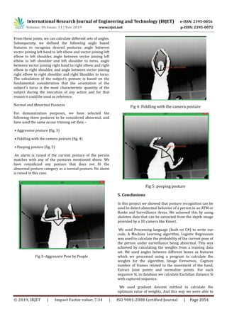 International Research Journal of Engineering and Technology (IRJET) e-ISSN: 2395-0056
Volume: 06 Issue: 11 | Nov 2019 www.irjet.net p-ISSN: 2395-0072
© 2019, IRJET | Impact Factor value: 7.34 | ISO 9001:2008 Certified Journal | Page 2054
From these joints, we can calculate different sets of angles.
Subsequently, we defined the following angle based
features to recognize desired postures: angle between
vector joining left hand to left elbow and vector joining left
elbow to left shoulder, angle between vector joining left
elbow to left shoulder and left shoulder to torso, angle
between vector joining right hand to right elbow and right
elbow to right shoulder, and angle between vector joining
right elbow to right shoulder and right Shoulder to torso.
The calculation of the subject’s posture is based on the
fundamental consideration that the orientation of the
subject’s torso is the most characteristic quantity of the
subject during the execution of any action and for that
reason it could be used as reference.
Normal and Abnormal Postures
For demonstration purposes, we have selected the
following three postures to be considered abnormal, and
have used the same as our training set data –
• Aggressive posture (fig. 3)
• Fiddling with the camera posture (fig. 4)
• Peeping posture (fig. 5)
An alarm is raised if the current posture of the person
matches with any of the postures mentioned above. We
have considered any posture that does not fit the
abnormal posture category as a normal posture. No alarm
is raised in this case.
Fig 3:-Aggressive Pose by People
Fig 4: Fiddling with the camera posture
Fig 5: peeping posture
5. Conclusions
In this project we showed that posture recognition can be
used to detect abnormal behavior of a person in an ATM or
Banks and Surveillance Areas. We achieved this by using
skeleton data that can be extracted from the depth image
provided by a 3D camera like Kinect.
We used Processing language (built on C#) to write our
code. A Machine Learning algorithm, Logistic Regression
was used to calculate the probability of the current pose of
the person under surveillance being abnormal. This was
achieved by calculating the weights from a training data
set. We used angles between different bones as features
which we processed using a program to calculate the
weights for the algorithm, Image Extraction, Capture
number of frames related to the movement of the hand,
Extract Joint points and normalize points. For each
sequence Si, in database we calculate Euclidian distance Si
with captured sequence.
We used gradient descent method to calculate the
optimum value of weights. And this way we were able to
 