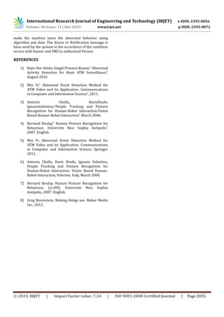 International Research Journal of Engineering and Technology (IRJET) e-ISSN: 2395-0056
Volume: 06 Issue: 11 | Nov 2019 www.irjet.net p-ISSN: 2395-0072
© 2019, IRJET | Impact Factor value: 7.34 | ISO 9001:2008 Certified Journal | Page 2055
make the machine learn the abnormal behavior using
algorithm and data. The Alarm or Notification message is
been send by the system in the accordance if the condition
occurs with buzzer and SMS to authorized Person.
REFERENCES
1) Rajvi Nar Alisha Singal Praveen Kumar,” Abnormal
Activity Detection for Bank ATM Surveillance”,
August 2016
2) Min Yi,” Abnormal Event Detection Method for
ATM Video and its Application. Communications
in Computer and Information Science”, 2011.
3) Antonio Chella, HarisDindo,
IgnazioInfantino,”People Tracking and Posture
Recognition for Human-Robot Interaction.Vision
Based Human-Robot Interaction”, March 2006.
4) Bernard Boulay,” Human Posture Recognition for
Behaviour, Universite Nice Sophia Antipolis”,
2007. English.
5) Min Yi, Abnormal Event Detection Method for
ATM Video and its Application. Communications
in Computer and Information Science, Springer
2011.
6) Antonio Chella, Haris Dindo, Ignazio Infantino,
People Tracking and Posture Recognition for
Human-Robot Interaction. Vision Based Human-
Robot Interaction, Palermo, Italy, March 2006.
7) Bernard Boulay, Human Posture Recognition for
Behaviour. [cs.OH]. Universite Nice Sophia
Antipolis, 2007. English.
8) Greg Borenstein, Making things see. Maker Media
Inc., 2012.
 