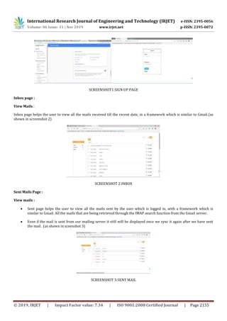 International Research Journal of Engineering and Technology (IRJET) e-ISSN: 2395-0056
Volume: 06 Issue: 11 | Nov 2019 www.irjet.net p-ISSN: 2395-0072
© 2019, IRJET | Impact Factor value: 7.34 | ISO 9001:2008 Certified Journal | Page 2155
SCREENSHOT1:SIGN UP PAGE
Inbox page :
View Mails :
Inbox page helps the user to view all the mails received till the recent date, in a framework which is similar to Gmail.(as
shown in screenshot 2)
SCREENSHOT 2:INBOX
Sent Mails Page :
View mails :
 Sent page helps the user to view all the mails sent by the user which is logged in, with a framework which is
similar to Gmail. All the mails that are being retrieved through the IMAP search function from the Gmail server.
 Even if the mail is sent from our mailing server it still will be displayed once we sync it again after we have sent
the mail . (as shown in sceenshot 3)
SCREENSHOT 3:SENT MAIL
 