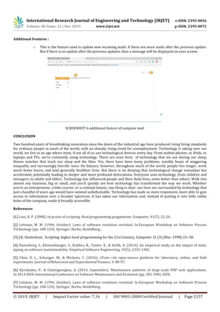 International Research Journal of Engineering and Technology (IRJET) e-ISSN: 2395-0056
Volume: 06 Issue: 11 | Nov 2019 www.irjet.net p-ISSN: 2395-0072
© 2019, IRJET | Impact Factor value: 7.34 | ISO 9001:2008 Certified Journal | Page 2157
Additional Features :
o This is the feature used to update new incoming mails. If there are more mails after the previous update.
But if there is no update after the previous updates, then a message will be displayed on your screen.
SCREENHOT 6:additional feature of compose mail
CONCLUSION
Two hundred years of breathtaking innovation since the dawn of the industrial age have produced rising living standards
for ordinary people in much of the world, with no sharply rising trend for unemployment. Technology is taking over our
world, we live in an age where most, if not all of us use technological devices every day. From mobile phones, to iPads, to
laptops and TVs, we’re constantly using technology. There are even form of technology that we use during our sleep,
fitness watches that track our sleep and the likes. Yes, there have been many problems, notably bouts of staggering
inequality and increasingly horrific wars. On balance, however, throughout much of the world, people live longer, work
much fewer hours, and lead generally healthier lives. But there is no denying that technological change nowadays has
accelerated, potentially leading to deeper and more profound dislocations. Everyone uses technology, from children and
teenagers, to adults and elders. Technology has influenced people and their daily lives, some better than others. Walk into
almost any business, big or small, and you'll quickly see how technology has transformed the way we work. Whether
you're an entrepreneur, a bike courier, or a criminal lawyer, one thing is clear: our lives are surrounded by technology that
just a handful of years ago would have seemed unfathomable. Technology has made us more responsive, more able to gain
access to information over a broader spectrum. It has taken our information and, instead of putting it into little cubby
holes of the company, made it broadly accessible.
References:
[1] Loui, R. P. (2008). In praise of scripting: Real programming pragmatism. Computer, 41(7), 22-26.
[2] Lehman, M. M. (1996, October). Laws of software evolution revisited. In European Workshop on Software Process
Technology (pp. 108-124). Springer, Berlin, Heidelberg..
[3] J.K. Ousterhout, Scripting: higher level programming for the 21st Century, Computer 31 (3) (Mar. 1998) 23–30.
[4] Hanenberg, S., Kleinschmager, S., Robbes, R., Tanter, É., & Stefik, A. (2014). An empirical study on the impact of static
typing on software maintainability. Empirical Software Engineering, 19(5), 1335-1382.
[5] Chen, D. L., Schonger, M., & Wickens, C. (2016). oTree—An open-source platform for laboratory, online, and field
experiments. Journal of Behavioral and Experimental Finance, 9, 88-97.
[6] Kyriakakis, P., & Chatzigeorgiou, A. (2014, September). Maintenance patterns of large-scale PHP web applications.
In 2014 IEEE International Conference on Software Maintenance and Evolution (pp. 381-390). IEEE.
[7] Lehman, M. M. (1996, October). Laws of software evolution revisited. In European Workshop on Software Process
Technology (pp. 108-124). Springer, Berlin, Heidelberg..
 