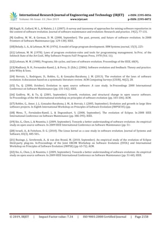 International Research Journal of Engineering and Technology (IRJET) e-ISSN: 2395-0056
Volume: 06 Issue: 11 | Nov 2019 www.irjet.net p-ISSN: 2395-0072
© 2019, IRJET | Impact Factor value: 7.34 | ISO 9001:2008 Certified Journal | Page 2158
[8] Kagdi, H., Collard, M. L., & Maletic, J. I. (2007). A survey and taxonomy of approaches for mining software repositories in
the context of software evolution. Journal of software maintenance and evolution: Research and practice, 19(2), 77-131.
[9] Godfrey, M. W., & German, D. M. (2008, September). The past, present, and future of software evolution. In 2008
Frontiers of Software Maintenance (pp. 129-138). IEEE.
[10] Belady, L. A., & Lehman, M. M. (1976). A model of large program development. IBM Systems journal, 15(3), 225-
[11] Lehman, M. M. (1978). Laws of program evolution-rules and tools for programming management. In Proc. of the
Infotech State of the Art Conf., Why Software Projects Fail? Program Press, 1978 (Vol. 11).
[12] Lehman, M. M. (1980). Programs, life cycles, and laws of software evolution. Proceedings of the IEEE, 68(9),
[13] Madhavji, N. H., Fernandez-Ramil, J., & Perry, D. (Eds.). (2006). Software evolution and feedback: Theory and practice.
John Wiley & Sons.
[14] Herraiz, I., Rodriguez, D., Robles, G., & Gonzalez-Barahona, J. M. (2013). The evolution of the laws of software
evolution: A discussion based on a systematic literature review. ACM Computing Surveys (CSUR), 46(2), 28.
[15] Tu, Q. (2000, October). Evolution in open source software: A case study. In Proceedings 2000 International
Conference on Software Maintenance (pp. 131-142). IEEE.
[16] Godfrey, M., & Tu, Q. (2001, September). Growth, evolution, and structural change in open source software.
In Proceedings of the 4th international workshop on principles of software evolution (pp. 103-106). ACM.
[17] Robles, G., Amor, J. J., Gonzalez-Barahona, J. M., & Herraiz, I. (2005, September). Evolution and growth in large libre
software projects. In Eighth International Workshop on Principles of Software Evolution (IWPSE'05) (pp.
[18] Mens, T., Fernández-Ramil, J., & Degrandsart, S. (2008, September). The evolution of Eclipse. In 2008 IEEE
International Conference on Software Maintenance (pp. 386-395). IEEE.
[19] Xie, G., Chen, J., & Neamtiu, I. (2009, September). Towards a better understanding of software evolution: An empirical
study on open source software. In 2009 IEEE International Conference on Software Maintenance (pp. 51-
[20] Israeli, A., & Feitelson, D. G. (2010). The Linux kernel as a case study in software evolution. Journal of Systems and
Software, 83(3), 485-501..
[21] Businge, J., Serebrenik, A., & van den Brand, M. (2010, September). An empirical study of the evolution of Eclipse
third-party plug-ins. In Proceedings of the Joint ERCIM Workshop on Software Evolution (EVOL) and International
Workshop on Principles of Software Evolution (IWPSE) (pp. 63-72). ACM.
[22] Xie, G., Chen, J., & Neamtiu, I. (2009, September). Towards a better understanding of software evolution: An empirical
study on open source software. In 2009 IEEE International Conference on Software Maintenance (pp. 51-60). IEEE.
 