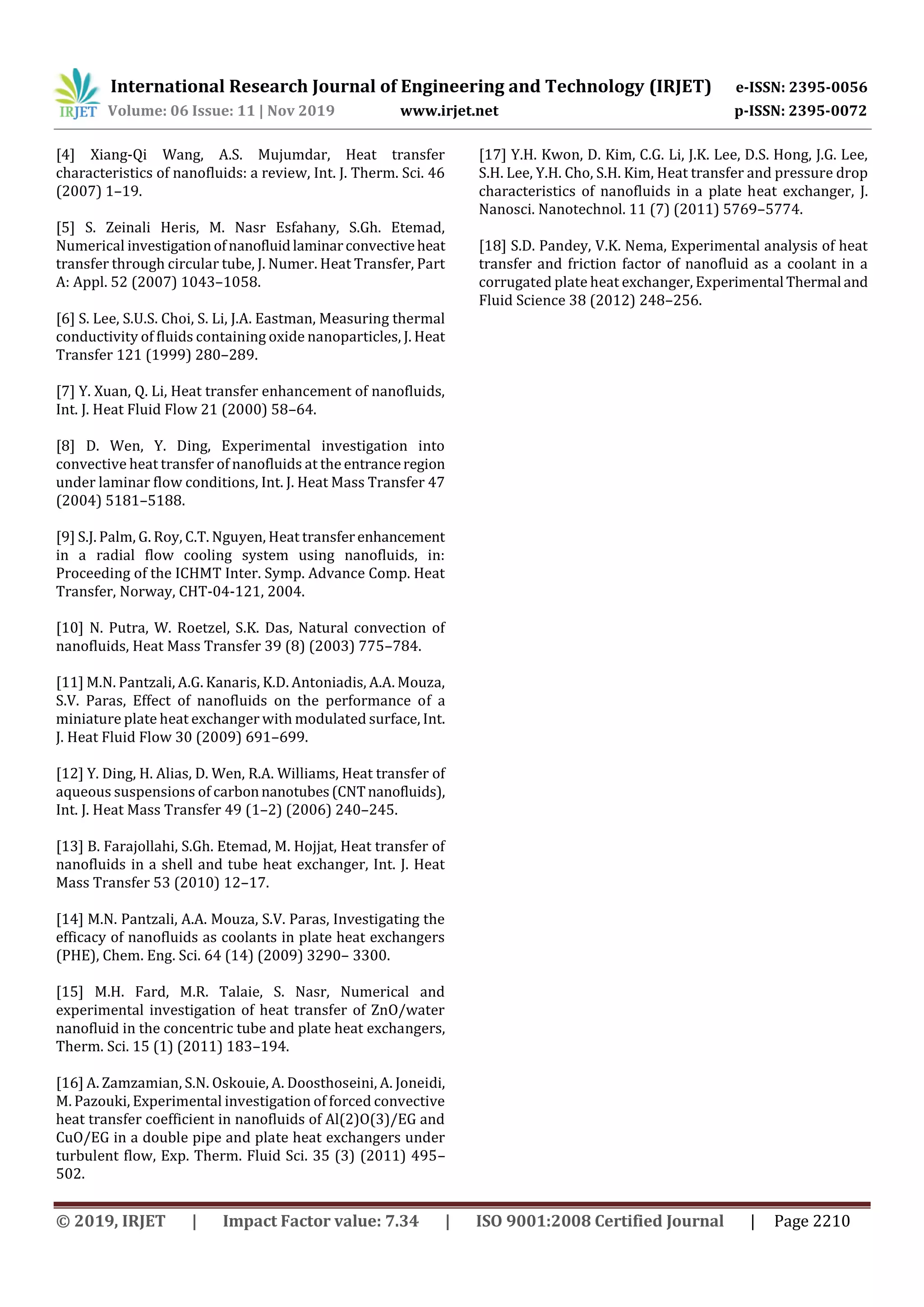 International Research Journal of Engineering and Technology (IRJET) e-ISSN: 2395-0056
Volume: 06 Issue: 11 | Nov 2019 www.irjet.net p-ISSN: 2395-0072
© 2019, IRJET | Impact Factor value: 7.34 | ISO 9001:2008 Certified Journal | Page 2210
[4] Xiang-Qi Wang, A.S. Mujumdar, Heat transfer
characteristics of nanofluids: a review, Int. J. Therm. Sci. 46
(2007) 1–19.
[5] S. Zeinali Heris, M. Nasr Esfahany, S.Gh. Etemad,
Numerical investigationofnanofluidlaminarconvectiveheat
transfer through circular tube, J. Numer. Heat Transfer, Part
A: Appl. 52 (2007) 1043–1058.
[6] S. Lee, S.U.S. Choi, S. Li, J.A. Eastman, Measuring thermal
conductivity of fluids containing oxide nanoparticles, J. Heat
Transfer 121 (1999) 280–289.
[7] Y. Xuan, Q. Li, Heat transfer enhancement of nanofluids,
Int. J. Heat Fluid Flow 21 (2000) 58–64.
[8] D. Wen, Y. Ding, Experimental investigation into
convective heat transfer of nanofluids at the entranceregion
under laminar flow conditions, Int. J. Heat Mass Transfer 47
(2004) 5181–5188.
[9] S.J. Palm, G. Roy, C.T. Nguyen, Heat transferenhancement
in a radial flow cooling system using nanofluids, in:
Proceeding of the ICHMT Inter. Symp. Advance Comp. Heat
Transfer, Norway, CHT-04-121, 2004.
[10] N. Putra, W. Roetzel, S.K. Das, Natural convection of
nanofluids, Heat Mass Transfer 39 (8) (2003) 775–784.
[11] M.N. Pantzali, A.G. Kanaris, K.D. Antoniadis, A.A. Mouza,
S.V. Paras, Effect of nanofluids on the performance of a
miniature plate heat exchanger with modulated surface, Int.
J. Heat Fluid Flow 30 (2009) 691–699.
[12] Y. Ding, H. Alias, D. Wen, R.A. Williams, Heat transfer of
aqueous suspensions of carbonnanotubes(CNTnanofluids),
Int. J. Heat Mass Transfer 49 (1–2) (2006) 240–245.
[13] B. Farajollahi, S.Gh. Etemad, M. Hojjat, Heat transfer of
nanofluids in a shell and tube heat exchanger, Int. J. Heat
Mass Transfer 53 (2010) 12–17.
[14] M.N. Pantzali, A.A. Mouza, S.V. Paras, Investigating the
efficacy of nanofluids as coolants in plate heat exchangers
(PHE), Chem. Eng. Sci. 64 (14) (2009) 3290– 3300.
[15] M.H. Fard, M.R. Talaie, S. Nasr, Numerical and
experimental investigation of heat transfer of ZnO/water
nanofluid in the concentric tube and plate heat exchangers,
Therm. Sci. 15 (1) (2011) 183–194.
[16] A. Zamzamian, S.N. Oskouie, A. Doosthoseini, A. Joneidi,
M. Pazouki, Experimental investigation of forced convective
heat transfer coefficient in nanofluids of Al(2)O(3)/EG and
CuO/EG in a double pipe and plate heat exchangers under
turbulent flow, Exp. Therm. Fluid Sci. 35 (3) (2011) 495–
502.
[17] Y.H. Kwon, D. Kim, C.G. Li, J.K. Lee, D.S. Hong, J.G. Lee,
S.H. Lee, Y.H. Cho, S.H. Kim, Heat transfer and pressure drop
characteristics of nanofluids in a plate heat exchanger, J.
Nanosci. Nanotechnol. 11 (7) (2011) 5769–5774.
[18] S.D. Pandey, V.K. Nema, Experimental analysis of heat
transfer and friction factor of nanofluid as a coolant in a
corrugated plate heat exchanger, Experimental Thermal and
Fluid Science 38 (2012) 248–256.
 