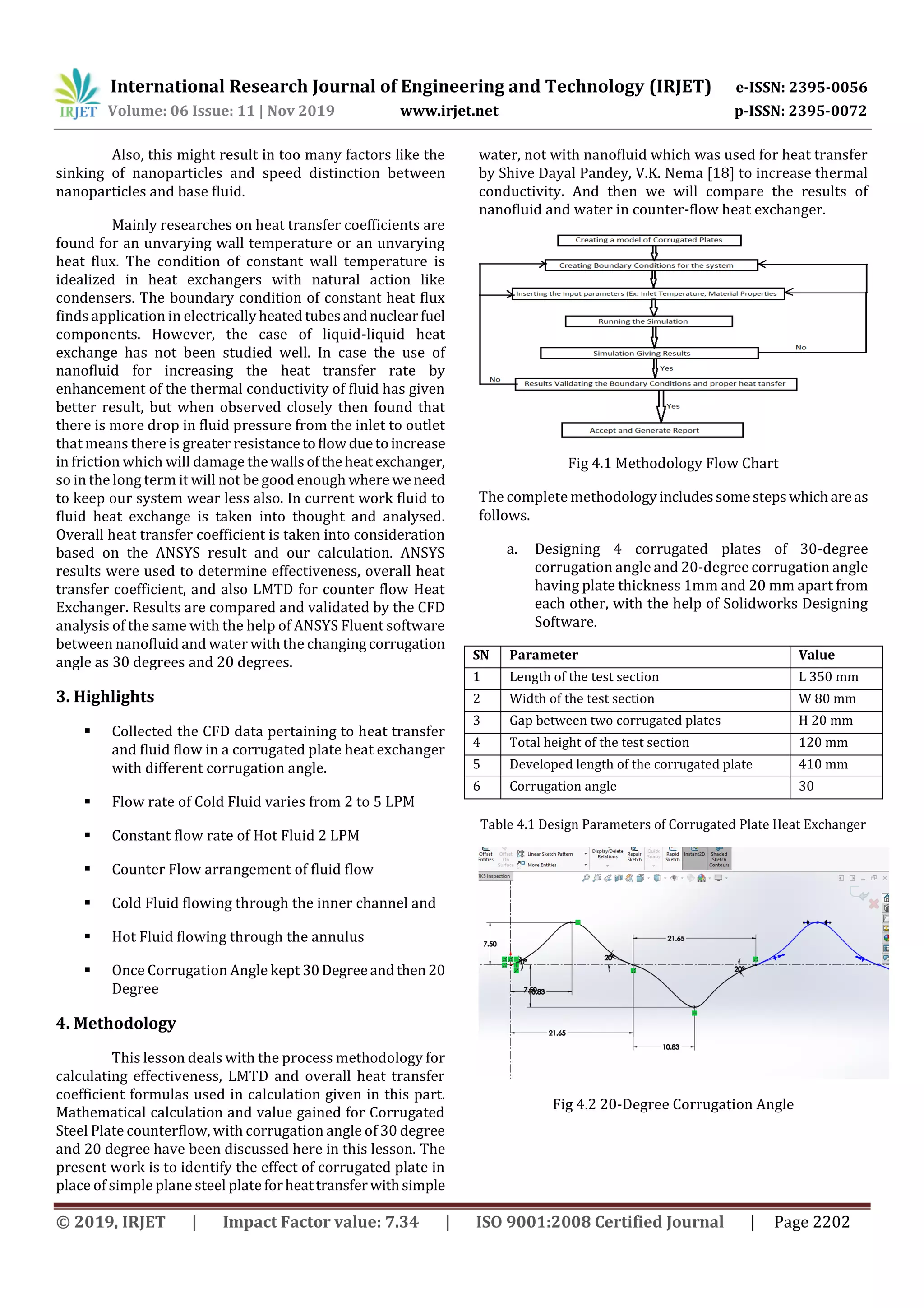 International Research Journal of Engineering and Technology (IRJET) e-ISSN: 2395-0056
Volume: 06 Issue: 11 | Nov 2019 www.irjet.net p-ISSN: 2395-0072
© 2019, IRJET | Impact Factor value: 7.34 | ISO 9001:2008 Certified Journal | Page 2202
Also, this might result in too many factors like the
sinking of nanoparticles and speed distinction between
nanoparticles and base fluid.
Mainly researches on heat transfer coefficients are
found for an unvarying wall temperature or an unvarying
heat flux. The condition of constant wall temperature is
idealized in heat exchangers with natural action like
condensers. The boundary condition of constant heat flux
finds application in electricallyheatedtubesandnuclearfuel
components. However, the case of liquid-liquid heat
exchange has not been studied well. In case the use of
nanofluid for increasing the heat transfer rate by
enhancement of the thermal conductivity of fluid has given
better result, but when observed closely then found that
there is more drop in fluid pressure from the inlet to outlet
that means there is greater resistancetoflowduetoincrease
in friction which will damage thewallsoftheheatexchanger,
so in the long term it will not be good enough where we need
to keep our system wear less also. In current work fluid to
fluid heat exchange is taken into thought and analysed.
Overall heat transfer coefficient is taken into consideration
based on the ANSYS result and our calculation. ANSYS
results were used to determine effectiveness, overall heat
transfer coefficient, and also LMTD for counter flow Heat
Exchanger. Results are compared and validated by the CFD
analysis of the same with the help of ANSYS Fluent software
between nanofluid and water with the changingcorrugation
angle as 30 degrees and 20 degrees.
3. Highlights
 Collected the CFD data pertaining to heat transfer
and fluid flow in a corrugated plate heat exchanger
with different corrugation angle.
 Flow rate of Cold Fluid varies from 2 to 5 LPM
 Constant flow rate of Hot Fluid 2 LPM
 Counter Flow arrangement of fluid flow
 Cold Fluid flowing through the inner channel and
 Hot Fluid flowing through the annulus
 Once Corrugation Angle kept 30Degreeandthen20
Degree
4. Methodology
This lesson deals with the process methodology for
calculating effectiveness, LMTD and overall heat transfer
coefficient formulas used in calculation given in this part.
Mathematical calculation and value gained for Corrugated
Steel Plate counterflow, with corrugation angle of 30 degree
and 20 degree have been discussed here in this lesson. The
present work is to identify the effect of corrugated plate in
place of simple plane steel plate forheattransfer withsimple
water, not with nanofluid which was used for heat transfer
by Shive Dayal Pandey, V.K. Nema [18] to increase thermal
conductivity. And then we will compare the results of
nanofluid and water in counter-flow heat exchanger.
Fig 4.1 Methodology Flow Chart
The complete methodologyincludessomestepswhichareas
follows.
a. Designing 4 corrugated plates of 30-degree
corrugation angle and 20-degree corrugation angle
having plate thickness 1mm and 20 mm apart from
each other, with the help of Solidworks Designing
Software.
SN Parameter Value
1 Length of the test section L 350 mm
2 Width of the test section W 80 mm
3 Gap between two corrugated plates H 20 mm
4 Total height of the test section 120 mm
5 Developed length of the corrugated plate 410 mm
6 Corrugation angle 30
Table 4.1 Design Parameters of Corrugated Plate Heat Exchanger
Fig 4.2 20-Degree Corrugation Angle
 