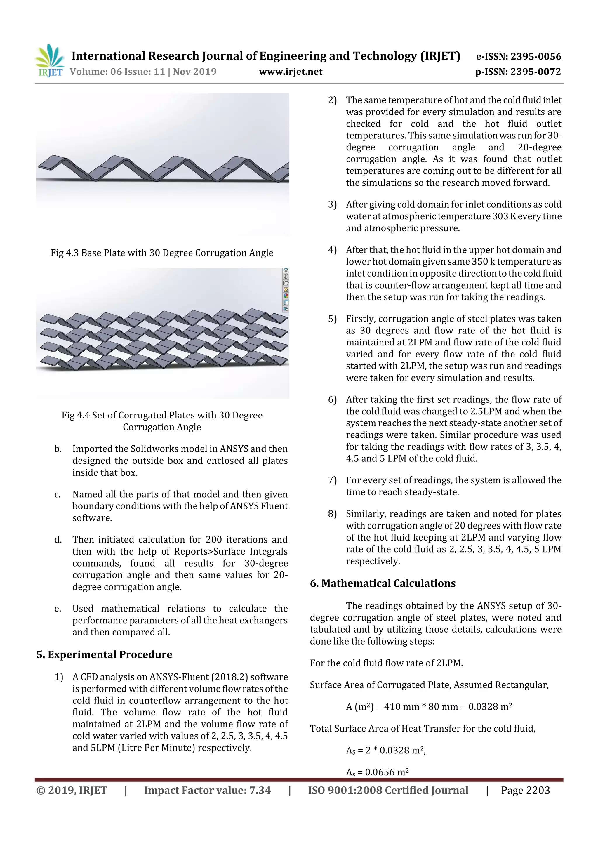 International Research Journal of Engineering and Technology (IRJET) e-ISSN: 2395-0056
Volume: 06 Issue: 11 | Nov 2019 www.irjet.net p-ISSN: 2395-0072
© 2019, IRJET | Impact Factor value: 7.34 | ISO 9001:2008 Certified Journal | Page 2203
Fig 4.3 Base Plate with 30 Degree Corrugation Angle
Fig 4.4 Set of Corrugated Plates with 30 Degree
Corrugation Angle
b. Imported the Solidworks model in ANSYS and then
designed the outside box and enclosed all plates
inside that box.
c. Named all the parts of that model and then given
boundary conditions with the help of ANSYS Fluent
software.
d. Then initiated calculation for 200 iterations and
then with the help of Reports>Surface Integrals
commands, found all results for 30-degree
corrugation angle and then same values for 20-
degree corrugation angle.
e. Used mathematical relations to calculate the
performance parameters of all the heat exchangers
and then compared all.
5. Experimental Procedure
1) A CFD analysis on ANSYS-Fluent (2018.2) software
is performed with different volume flow ratesofthe
cold fluid in counterflow arrangement to the hot
fluid. The volume flow rate of the hot fluid
maintained at 2LPM and the volume flow rate of
cold water varied with values of 2, 2.5, 3, 3.5, 4, 4.5
and 5LPM (Litre Per Minute) respectively.
2) The same temperature of hot and the coldfluidinlet
was provided for every simulation and results are
checked for cold and the hot fluid outlet
temperatures. This same simulationwasrunfor30-
degree corrugation angle and 20-degree
corrugation angle. As it was found that outlet
temperatures are coming out to be different for all
the simulations so the research moved forward.
3) After giving cold domain for inlet conditions as cold
water at atmospherictemperature303Keverytime
and atmospheric pressure.
4) After that, the hot fluid in the upper hot domain and
lower hot domain given same 350 k temperature as
inlet condition in opposite directiontothecoldfluid
that is counter-flow arrangement kept all time and
then the setup was run for taking the readings.
5) Firstly, corrugation angle of steel plates was taken
as 30 degrees and flow rate of the hot fluid is
maintained at 2LPM and flow rate of the cold fluid
varied and for every flow rate of the cold fluid
started with 2LPM, the setup was run and readings
were taken for every simulation and results.
6) After taking the first set readings, the flow rate of
the cold fluid was changed to 2.5LPM and when the
system reaches the next steady-state another set of
readings were taken. Similar procedure was used
for taking the readings with flow rates of 3, 3.5, 4,
4.5 and 5 LPM of the cold fluid.
7) For every set of readings, the system is allowed the
time to reach steady-state.
8) Similarly, readings are taken and noted for plates
with corrugation angle of 20 degrees with flow rate
of the hot fluid keeping at 2LPM and varying flow
rate of the cold fluid as 2, 2.5, 3, 3.5, 4, 4.5, 5 LPM
respectively.
6. Mathematical Calculations
The readings obtained by the ANSYS setup of 30-
degree corrugation angle of steel plates, were noted and
tabulated and by utilizing those details, calculations were
done like the following steps:
For the cold fluid flow rate of 2LPM.
Surface Area of Corrugated Plate, Assumed Rectangular,
A (m2) = 410 mm * 80 mm = 0.0328 m2
Total Surface Area of Heat Transfer for the cold fluid,
AS = 2 * 0.0328 m2,
As = 0.0656 m2
 