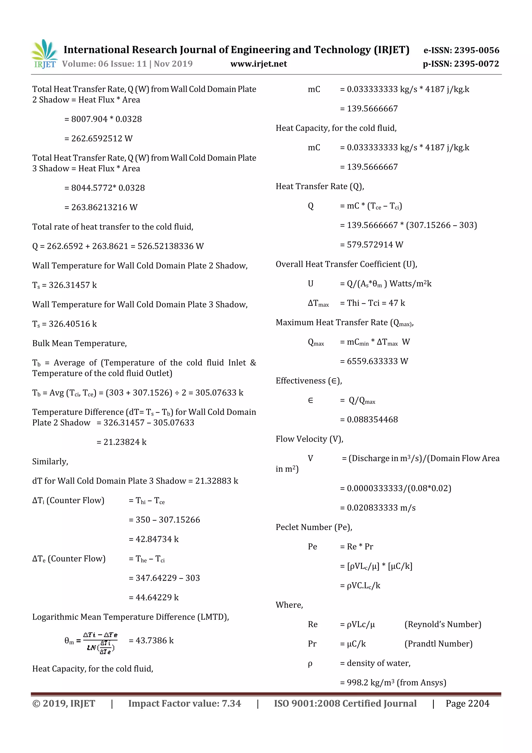 International Research Journal of Engineering and Technology (IRJET) e-ISSN: 2395-0056
Volume: 06 Issue: 11 | Nov 2019 www.irjet.net p-ISSN: 2395-0072
© 2019, IRJET | Impact Factor value: 7.34 | ISO 9001:2008 Certified Journal | Page 2204
Total Heat Transfer Rate, Q(W)fromWall ColdDomainPlate
2 Shadow = Heat Flux * Area
= 8007.904 * 0.0328
= 262.6592512 W
Total Heat Transfer Rate, Q(W)fromWall ColdDomainPlate
3 Shadow = Heat Flux * Area
= 8044.5772* 0.0328
= 263.86213216 W
Total rate of heat transfer to the cold fluid,
Q = 262.6592 + 263.8621 = 526.52138336 W
Wall Temperature for Wall Cold Domain Plate 2 Shadow,
Ts = 326.31457 k
Wall Temperature for Wall Cold Domain Plate 3 Shadow,
Ts = 326.40516 k
Bulk Mean Temperature,
Tb = Average of (Temperature of the cold fluid Inlet &
Temperature of the cold fluid Outlet)
Tb = Avg (Tci, Tce) = (303 + 307.1526) ÷ 2 = 305.07633 k
Temperature Difference (dT= Ts – Tb) for Wall Cold Domain
Plate 2 Shadow = 326.31457 – 305.07633
= 21.23824 k
Similarly,
dT for Wall Cold Domain Plate 3 Shadow = 21.32883 k
∆Ti (Counter Flow) = Thi – Tce
= 350 – 307.15266
= 42.84734 k
∆Te (Counter Flow) = The – Tci
= 347.64229 – 303
= 44.64229 k
Logarithmic Mean Temperature Difference (LMTD),
θm = = 43.7386 k
Heat Capacity, for the cold fluid,
mC = 0.033333333 kg/s * 4187 j/kg.k
= 139.5666667
Heat Capacity, for the cold fluid,
mC = 0.033333333 kg/s * 4187 j/kg.k
= 139.5666667
Heat Transfer Rate (Q),
Q = mC * (Tce – Tci)
= 139.5666667 * (307.15266 – 303)
= 579.572914 W
Overall Heat Transfer Coefficient (U),
U = Q/(As*θm ) Watts/m2k
∆Tmax = Thi – Tci = 47 k
Maximum Heat Transfer Rate (Qmax),
Qmax = mCmin * ∆Tmax W
= 6559.633333 W
Effectiveness (∈),
∈ = Q/Qmax
= 0.088354468
Flow Velocity (V),
V = (Discharge in m3/s)/(Domain Flow Area
in m2)
= 0.0000333333/(0.08*0.02)
= 0.020833333 m/s
Peclet Number (Pe),
Pe = Re * Pr
= [ρVLc/μ] * [μC/k]
= ρVC.Lc/k
Where,
Re = ρVLc/μ (Reynold’s Number)
Pr = μC/k (Prandtl Number)
ρ = density of water,
= 998.2 kg/m3 (from Ansys)
 