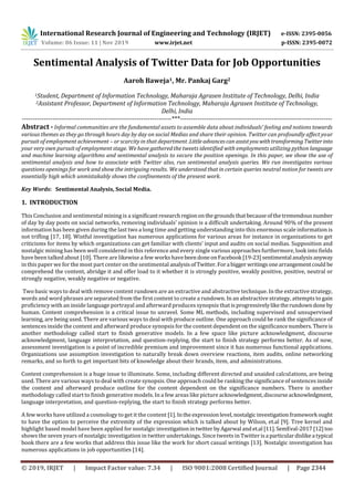 International Research Journal of Engineering and Technology (IRJET) e-ISSN: 2395-0056
Volume: 06 Issue: 11 | Nov 2019 www.irjet.net p-ISSN: 2395-0072
© 2019, IRJET | Impact Factor value: 7.34 | ISO 9001:2008 Certified Journal | Page 2344
Sentimental Analysis of Twitter Data for Job Opportunities
Aaroh Baweja1, Mr. Pankaj Garg2
1Student, Department of Information Technology, Maharaja Agrasen Institute of Technology, Delhi, India
2Assistant Professor, Department of Information Technology, Maharaja Agrasen Institute of Technology,
Delhi, India
---------------------------------------------------------------------***----------------------------------------------------------------------
Abstract - Informal communities are the fundamental assets to assemble data about individuals' feeling and notions towards
various themes as they go through hours day by day on social Medias and share their opinion. Twitter can profoundly affect your
pursuit of employment achievement – or scarcity in that department .Littleadvancescan assistyouwithtransforming Twitterinto
your very own pursuit of employment stage. We have gathered the tweets identified with employments utilizing python language
and machine learning algorithms and sentimental analysis to secure the position openings. In this paper, we show the use of
sentimental analysis and how to associate with Twitter also, run sentimental analysis queries. We run investigates various
questions openings for work and show the intriguing results. We understood that in certain queries neutral notion for tweets are
essentially high which unmistakably shows the confinements of the present work.
Key Words: Sentimental Analysis, Social Media.
1. INTRODUCTION
This Conclusion and sentimental mining is a significantresearchregiononthegrounds thatbecauseofthetremendousnumber
of day by day posts on social networks, removing individuals' opinion is a difficult undertaking. Around 90% of the present
information has been given during the last two a long time and getting understanding into this enormous scale information is
not trifling [17, 18]. Wistful investigation has numerous applications for various areas for instance in organizations to get
criticisms for items by which organizations can get familiar with clients' input and audits on social medias. Supposition and
nostalgic mining has been well considered in this reference and every single various approaches furthermore, look into fields
have been talked about [10]. There are likewise a few works havebeendoneonFacebook [19-23]sentimental analysisanyway
in this paper we for the most part center on the sentimental analysisofTwitter.Fora bigger writingsonearrangementcould be
comprehend the content, abridge it and offer load to it whether it is strongly positive, weakly positive, positive, neutral or
strongly negative, weakly negative or negative.
Two basic ways to deal with remove content rundown are an extractive and abstractive technique. In the extractive strategy,
words and word phrases are separated from the first content to create a rundown. In an abstractive strategy, attempts to gain
proficiency with an inside language portrayal and afterward produces synopsis that is progressivelyliketherundowndone by
human. Content comprehension is a critical issue to unravel. Some ML methods, including supervised and unsupervised
learning, are being used. There are various ways to deal with produce outline. One approach could be rank the significance of
sentences inside the content and afterward produce synopsis for the content dependent on the significancenumbers.Thereis
another methodology called start to finish generative models. In a few space like picture acknowledgment, discourse
acknowledgment, language interpretation, and question-replying, the start to finish strategy performs better. As of now,
assessment investigation is a point of incredible premium and improvement since it has numerous functional applications.
Organizations use assumption investigation to naturally break down overview reactions, item audits, online networking
remarks, and so forth to get important bits of knowledge about their brands, item, and administrations.
Content comprehension is a huge issue to illuminate. Some, including different directed and unaided calculations, are being
used. There are various ways to deal with create synopsis. One approach could be ranking the significance of sentences inside
the content and afterward produce outline for the content dependent on the significance numbers. There is another
methodology called start to finish generative models. In a few areas like picture acknowledgment,discourseacknowledgment,
language interpretation, and question-replying, the start to finish strategy performs better.
A few works have utilized a cosmology to get it the content [1].Inthe expressionlevel,nostalgicinvestigationframework ought
to have the option to perceive the extremity of the expression which is talked about by Wilson, et.al [9]. Tree kernel and
highlight based model have been applied for nostalgic investigationintwitter byAgarwal andet.al [11].SemEval-2017[12]too
shows the seven years of nostalgic investigation in twitter undertakings. Since tweets in Twitter isa particulardislikea typical
book there are a few works that address this issue like the work for short casual writings [13]. Nostalgic investigation has
numerous applications in job opportunities [14].
 