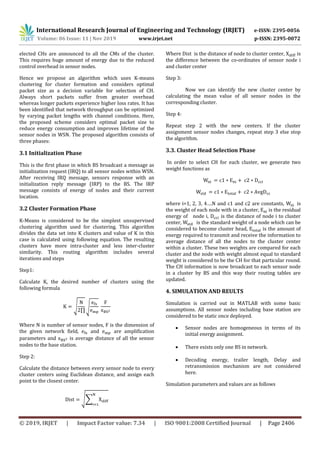 International Research Journal of Engineering and Technology (IRJET) e-ISSN: 2395-0056
Volume: 06 Issue: 11 | Nov 2019 www.irjet.net p-ISSN: 2395-0072
© 2019, IRJET | Impact Factor value: 7.34 | ISO 9001:2008 Certified Journal | Page 2406
elected CHs are announced to all the CMs of the cluster.
This requires huge amount of energy due to the reduced
control overhead in sensor nodes.
Hence we propose an algorithm which uses K-means
clustering for cluster formation and considers optimal
packet size as a decision variable for selection of CH.
Always short packets suffer from greater overhead
whereas longer packets experience higher loss rates. It has
been identified that network throughput can be optimized
by varying packet lengths with channel conditions. Here,
the proposed scheme considers optimal packet size to
reduce energy consumption and improves lifetime of the
sensor nodes in WSN. The proposed algorithm consists of
three phases:
3.1 Initialization Phase
This is the first phase in which BS broadcast a message as
initialization request (IRQ) to all sensor nodes within WSN.
After receiving IRQ message, sensors response with an
initialization reply message (IRP) to the BS. The IRP
message consists of energy of nodes and their current
location.
3.2 Cluster Formation Phase
K-Means is considered to be the simplest unsupervised
clustering algorithm used for clustering. This algorithm
divides the data set into K clusters and value of K in this
case is calculated using following equation. The resulting
clusters have more intra-cluster and less inter-cluster
similarity. This routing algorithm includes several
iterations and steps
Step1:
Calculate K, the desired number of clusters using the
following formula
√ √
Where N is number of sensor nodes, F is the dimension of
the given network field, and are amplification
parameters and is average distance of all the sensor
nodes to the base station.
Step 2:
Calculate the distance between every sensor node to every
cluster centers using Euclidean distance, and assign each
point to the closest center.
√∑
Where Dist is the distance of node to cluster center, is
the difference between the co-ordinates of sensor node i
and cluster center
Step 3:
Now we can identify the new cluster center by
calculating the mean value of all sensor nodes in the
corresponding cluster.
Step 4:
Repeat step 2 with the new centers. If the cluster
assignment sensor nodes changes, repeat step 3 else stop
the algorithm.
3.3. Cluster Head Selection Phase
In order to select CH for each cluster, we generate two
weight functions as
where i=1, 2, 3, 4….N and c1 and c2 are constants, is
the weight of each node with in a cluster, is the residual
energy of node i, is the distance of node i to cluster
center, is the standard weight of a node which can be
considered to become cluster head, is the amount of
energy required to transmit and receive the information to
average distance of all the nodes to the cluster center
within a cluster. These two weights are compared for each
cluster and the node with weight almost equal to standard
weight is considered to be the CH for that particular round.
The CH information is now broadcast to each sensor node
in a cluster by BS and this way their routing tables are
updated.
4. SIMULATION AND REULTS
Simulation is carried out in MATLAB with some basic
assumptions. All sensor nodes including base station are
considered to be static once deployed.
 Sensor nodes are homogeneous in terms of its
initial energy assignment.
 There exists only one BS in network.
 Decoding energy, trailer length, Delay and
retransmission mechanism are not considered
here.
Simulation parameters and values are as follows
 