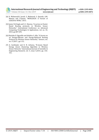 International Research Journal of Engineering and Technology (IRJET) e-ISSN: 2395-0056
Volume: 06 Issue: 11 | Nov 2019 www.irjet.net p-ISSN: 2395-0072
© 2019, IRJET | Impact Factor value: 7.34 | ISO 9001:2008 Certified Journal | Page 2408
[4] D. Mahmood,N. Javaid, S. Mahmood, S. Qureshi, A.M.
Memon and T.Zaman, “MODLEACH: A Variant of
LEACH for WSNs,” 2013.
[5] Santar Pal Singh and S. C. Sharma, “A survey on Cluster
Based Routing protocols in Wireless Sensor
Networks,” International Conference on Advanced
Computing Technologies & Applications, vol. no. 45,
2015, pp 687-695.
[6] Olayinka O. Ogundile and Attahiru S. Alfa, “A Survey on
an Energy-Efficient and Energy-Balanced Routing
Protocol for Wireless Sensor Networks,” Sensors, vol.
no. 17,2017, pp 1-51.
[7] A. Gachhadar and O. N. Acharya, “K-means Based
Energy Aware Clustering Algorithm in Wireless
Sensor Network,” International Journal of Scientific &
Engineering Research, vol. 5, issue 5,2014, pp. 156-
161.
 