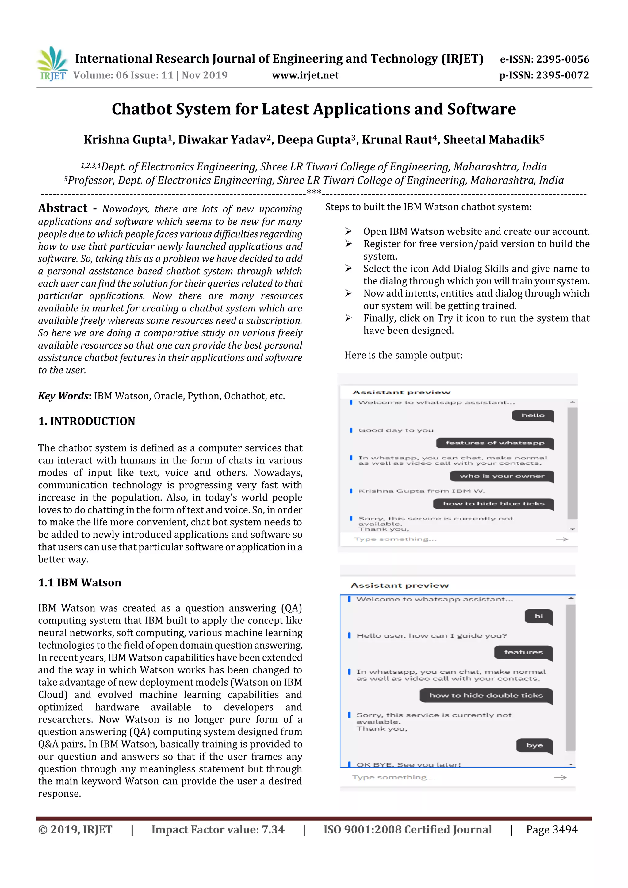 International Research Journal of Engineering and Technology (IRJET) e-ISSN: 2395-0056
Volume: 06 Issue: 11 | Nov 2019 www.irjet.net p-ISSN: 2395-0072
© 2019, IRJET | Impact Factor value: 7.34 | ISO 9001:2008 Certified Journal | Page 3494
Chatbot System for Latest Applications and Software
Krishna Gupta1, Diwakar Yadav2, Deepa Gupta3, Krunal Raut4, Sheetal Mahadik5
1,2,3,4Dept. of Electronics Engineering, Shree LR Tiwari College of Engineering, Maharashtra, India
5Professor, Dept. of Electronics Engineering, Shree LR Tiwari College of Engineering, Maharashtra, India
---------------------------------------------------------------------***---------------------------------------------------------------------
Abstract - Nowadays, there are lots of new upcoming
applications and software which seems to be new for many
people due to which people faces various difficultiesregarding
how to use that particular newly launched applications and
software. So, taking this as a problem we have decided to add
a personal assistance based chatbot system through which
each user can find the solution for their queries related tothat
particular applications. Now there are many resources
available in market for creating a chatbot system which are
available freely whereas some resources need a subscription.
So here we are doing a comparative study on various freely
available resources so that one can provide the best personal
assistance chatbot features in their applications and software
to the user.
Key Words: IBM Watson, Oracle, Python, Ochatbot, etc.
1. INTRODUCTION
The chatbot system is defined as a computer services that
can interact with humans in the form of chats in various
modes of input like text, voice and others. Nowadays,
communication technology is progressing very fast with
increase in the population. Also, in today’s world people
loves to do chatting in the form of text and voice. So, in order
to make the life more convenient, chat bot system needs to
be added to newly introduced applications and software so
that users can use that particular softwareorapplicationina
better way.
1.1 IBM Watson
IBM Watson was created as a question answering (QA)
computing system that IBM built to apply the concept like
neural networks, soft computing, various machine learning
technologies to the field ofopendomain questionanswering.
In recent years, IBM Watson capabilitieshavebeen extended
and the way in which Watson works has been changed to
take advantage of new deployment models (Watson on IBM
Cloud) and evolved machine learning capabilities and
optimized hardware available to developers and
researchers. Now Watson is no longer pure form of a
question answering (QA) computing system designed from
Q&A pairs. In IBM Watson, basically training is provided to
our question and answers so that if the user frames any
question through any meaningless statement but through
the main keyword Watson can provide the user a desired
response.
Steps to built the IBM Watson chatbot system:
 Open IBM Watson website and create our account.
 Register for free version/paid version to build the
system.
 Select the icon Add Dialog Skills and give name to
the dialog through whichyou will trainyoursystem.
 Now add intents, entities and dialog through which
our system will be getting trained.
 Finally, click on Try it icon to run the system that
have been designed.
Here is the sample output:
 