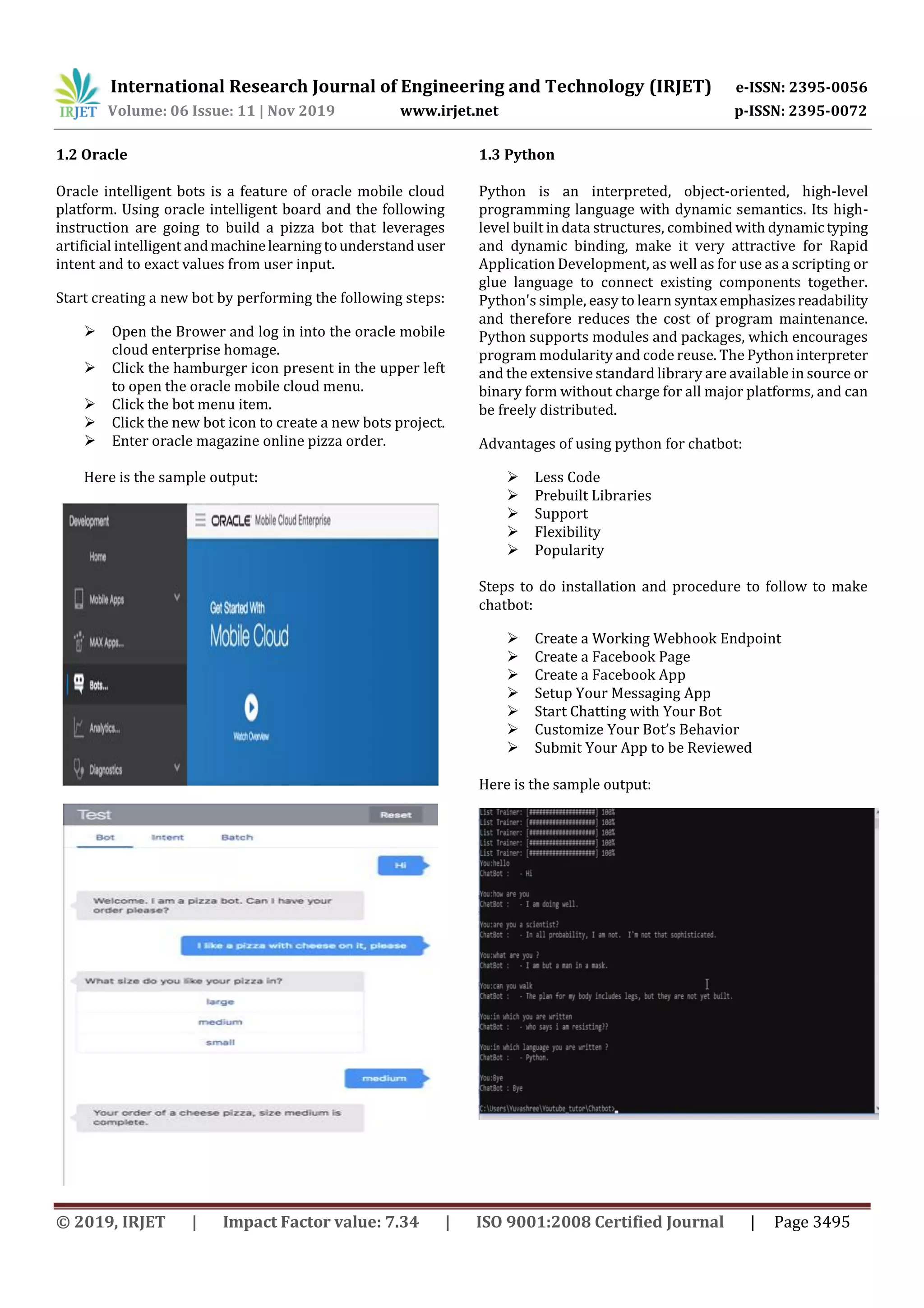 International Research Journal of Engineering and Technology (IRJET) e-ISSN: 2395-0056
Volume: 06 Issue: 11 | Nov 2019 www.irjet.net p-ISSN: 2395-0072
© 2019, IRJET | Impact Factor value: 7.34 | ISO 9001:2008 Certified Journal | Page 3495
1.2 Oracle
Oracle intelligent bots is a feature of oracle mobile cloud
platform. Using oracle intelligent board and the following
instruction are going to build a pizza bot that leverages
artificial intelligent andmachinelearningtounderstand user
intent and to exact values from user input.
Start creating a new bot by performing the following steps:
 Open the Brower and log in into the oracle mobile
cloud enterprise homage.
 Click the hamburger icon present in the upper left
to open the oracle mobile cloud menu.
 Click the bot menu item.
 Click the new bot icon to create a new bots project.
 Enter oracle magazine online pizza order.
Here is the sample output:
1.3 Python
Python is an interpreted, object-oriented, high-level
programming language with dynamic semantics. Its high-
level built in data structures, combined with dynamictyping
and dynamic binding, make it very attractive for Rapid
Application Development, as well as for use as a scripting or
glue language to connect existing components together.
Python's simple, easy to learn syntaxemphasizesreadability
and therefore reduces the cost of program maintenance.
Python supports modules and packages, which encourages
program modularity and code reuse. The Pythoninterpreter
and the extensive standard library are available in source or
binary form without charge for all major platforms, and can
be freely distributed.
Advantages of using python for chatbot:
 Less Code
 Prebuilt Libraries
 Support
 Flexibility
 Popularity
Steps to do installation and procedure to follow to make
chatbot:
 Create a Working Webhook Endpoint
 Create a Facebook Page
 Create a Facebook App
 Setup Your Messaging App
 Start Chatting with Your Bot
 Customize Your Bot’s Behavior
 Submit Your App to be Reviewed
Here is the sample output:
 