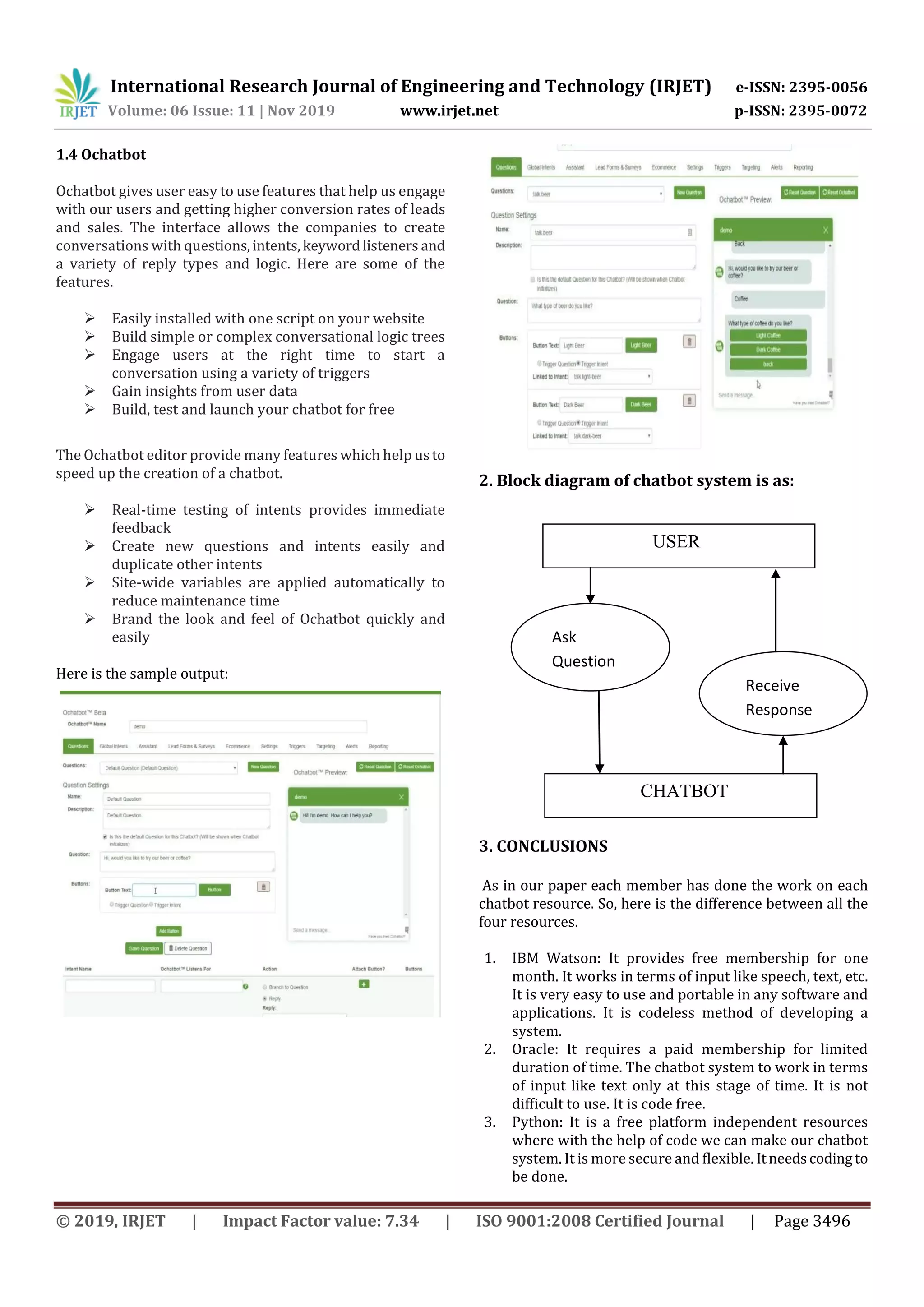 International Research Journal of Engineering and Technology (IRJET) e-ISSN: 2395-0056
Volume: 06 Issue: 11 | Nov 2019 www.irjet.net p-ISSN: 2395-0072
© 2019, IRJET | Impact Factor value: 7.34 | ISO 9001:2008 Certified Journal | Page 3496
1.4 Ochatbot
Ochatbot gives user easy to use features that help us engage
with our users and getting higher conversion rates of leads
and sales. The interface allows the companies to create
conversations with questions,intents,keywordlisteners and
a variety of reply types and logic. Here are some of the
features.
 Easily installed with one script on your website
 Build simple or complex conversational logic trees
 Engage users at the right time to start a
conversation using a variety of triggers
 Gain insights from user data
 Build, test and launch your chatbot for free
The Ochatbot editor provide many features which help us to
speed up the creation of a chatbot.
 Real-time testing of intents provides immediate
feedback
 Create new questions and intents easily and
duplicate other intents
 Site-wide variables are applied automatically to
reduce maintenance time
 Brand the look and feel of Ochatbot quickly and
easily
Here is the sample output:
2. Block diagram of chatbot system is as:
3. CONCLUSIONS
As in our paper each member has done the work on each
chatbot resource. So, here is the difference between all the
four resources.
1. IBM Watson: It provides free membership for one
month. It works in terms of input like speech, text, etc.
It is very easy to use and portable in any software and
applications. It is codeless method of developing a
system.
2. Oracle: It requires a paid membership for limited
duration of time. The chatbot system to work in terms
of input like text only at this stage of time. It is not
difficult to use. It is code free.
3. Python: It is a free platform independent resources
where with the help of code we can make our chatbot
system. It is more secure and flexible. Itneedscodingto
be done.
USER
CHATBOT
Ask
Question
Receive
Response
 