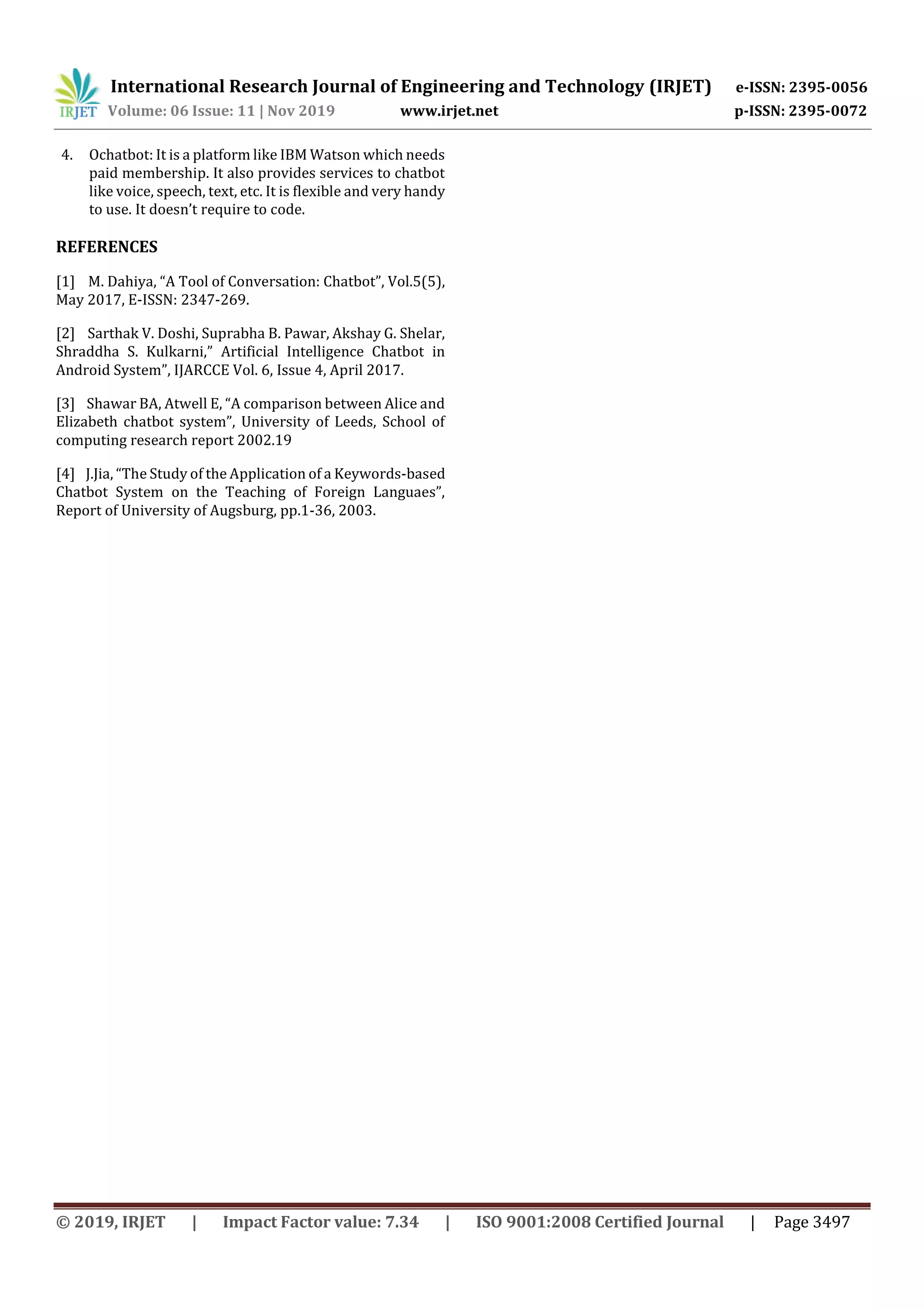 International Research Journal of Engineering and Technology (IRJET) e-ISSN: 2395-0056
Volume: 06 Issue: 11 | Nov 2019 www.irjet.net p-ISSN: 2395-0072
© 2019, IRJET | Impact Factor value: 7.34 | ISO 9001:2008 Certified Journal | Page 3497
4. Ochatbot: It is a platform like IBM Watson which needs
paid membership. It also provides services to chatbot
like voice, speech, text, etc. It is flexible and very handy
to use. It doesn’t require to code.
REFERENCES
[1] M. Dahiya, “A Tool of Conversation: Chatbot”, Vol.5(5),
May 2017, E-ISSN: 2347-269.
[2] Sarthak V. Doshi, Suprabha B. Pawar, Akshay G. Shelar,
Shraddha S. Kulkarni,” Artificial Intelligence Chatbot in
Android System”, IJARCCE Vol. 6, Issue 4, April 2017.
[3] Shawar BA, Atwell E, “A comparison between Alice and
Elizabeth chatbot system”, University of Leeds, School of
computing research report 2002.19
[4] J.Jia, “The Study of the Application of a Keywords-based
Chatbot System on the Teaching of Foreign Languaes”,
Report of University of Augsburg, pp.1-36, 2003.
 