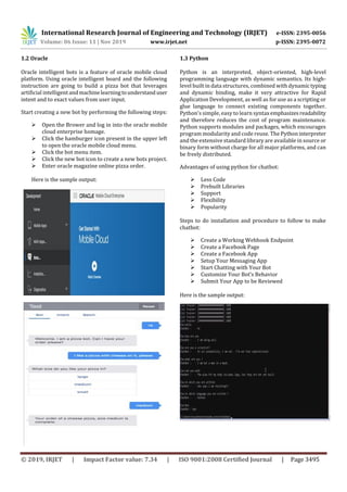 International Research Journal of Engineering and Technology (IRJET) e-ISSN: 2395-0056
Volume: 06 Issue: 11 | Nov 2019 www.irjet.net p-ISSN: 2395-0072
© 2019, IRJET | Impact Factor value: 7.34 | ISO 9001:2008 Certified Journal | Page 3495
1.2 Oracle
Oracle intelligent bots is a feature of oracle mobile cloud
platform. Using oracle intelligent board and the following
instruction are going to build a pizza bot that leverages
artificial intelligent andmachinelearningtounderstand user
intent and to exact values from user input.
Start creating a new bot by performing the following steps:
 Open the Brower and log in into the oracle mobile
cloud enterprise homage.
 Click the hamburger icon present in the upper left
to open the oracle mobile cloud menu.
 Click the bot menu item.
 Click the new bot icon to create a new bots project.
 Enter oracle magazine online pizza order.
Here is the sample output:
1.3 Python
Python is an interpreted, object-oriented, high-level
programming language with dynamic semantics. Its high-
level built in data structures, combined with dynamictyping
and dynamic binding, make it very attractive for Rapid
Application Development, as well as for use as a scripting or
glue language to connect existing components together.
Python's simple, easy to learn syntaxemphasizesreadability
and therefore reduces the cost of program maintenance.
Python supports modules and packages, which encourages
program modularity and code reuse. The Pythoninterpreter
and the extensive standard library are available in source or
binary form without charge for all major platforms, and can
be freely distributed.
Advantages of using python for chatbot:
 Less Code
 Prebuilt Libraries
 Support
 Flexibility
 Popularity
Steps to do installation and procedure to follow to make
chatbot:
 Create a Working Webhook Endpoint
 Create a Facebook Page
 Create a Facebook App
 Setup Your Messaging App
 Start Chatting with Your Bot
 Customize Your Bot’s Behavior
 Submit Your App to be Reviewed
Here is the sample output:
 