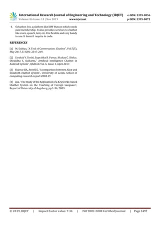 International Research Journal of Engineering and Technology (IRJET) e-ISSN: 2395-0056
Volume: 06 Issue: 11 | Nov 2019 www.irjet.net p-ISSN: 2395-0072
© 2019, IRJET | Impact Factor value: 7.34 | ISO 9001:2008 Certified Journal | Page 3497
4. Ochatbot: It is a platform like IBM Watson which needs
paid membership. It also provides services to chatbot
like voice, speech, text, etc. It is flexible and very handy
to use. It doesn’t require to code.
REFERENCES
[1] M. Dahiya, “A Tool of Conversation: Chatbot”, Vol.5(5),
May 2017, E-ISSN: 2347-269.
[2] Sarthak V. Doshi, Suprabha B. Pawar, Akshay G. Shelar,
Shraddha S. Kulkarni,” Artificial Intelligence Chatbot in
Android System”, IJARCCE Vol. 6, Issue 4, April 2017.
[3] Shawar BA, Atwell E, “A comparison between Alice and
Elizabeth chatbot system”, University of Leeds, School of
computing research report 2002.19
[4] J.Jia, “The Study of the Application of a Keywords-based
Chatbot System on the Teaching of Foreign Languaes”,
Report of University of Augsburg, pp.1-36, 2003.
 