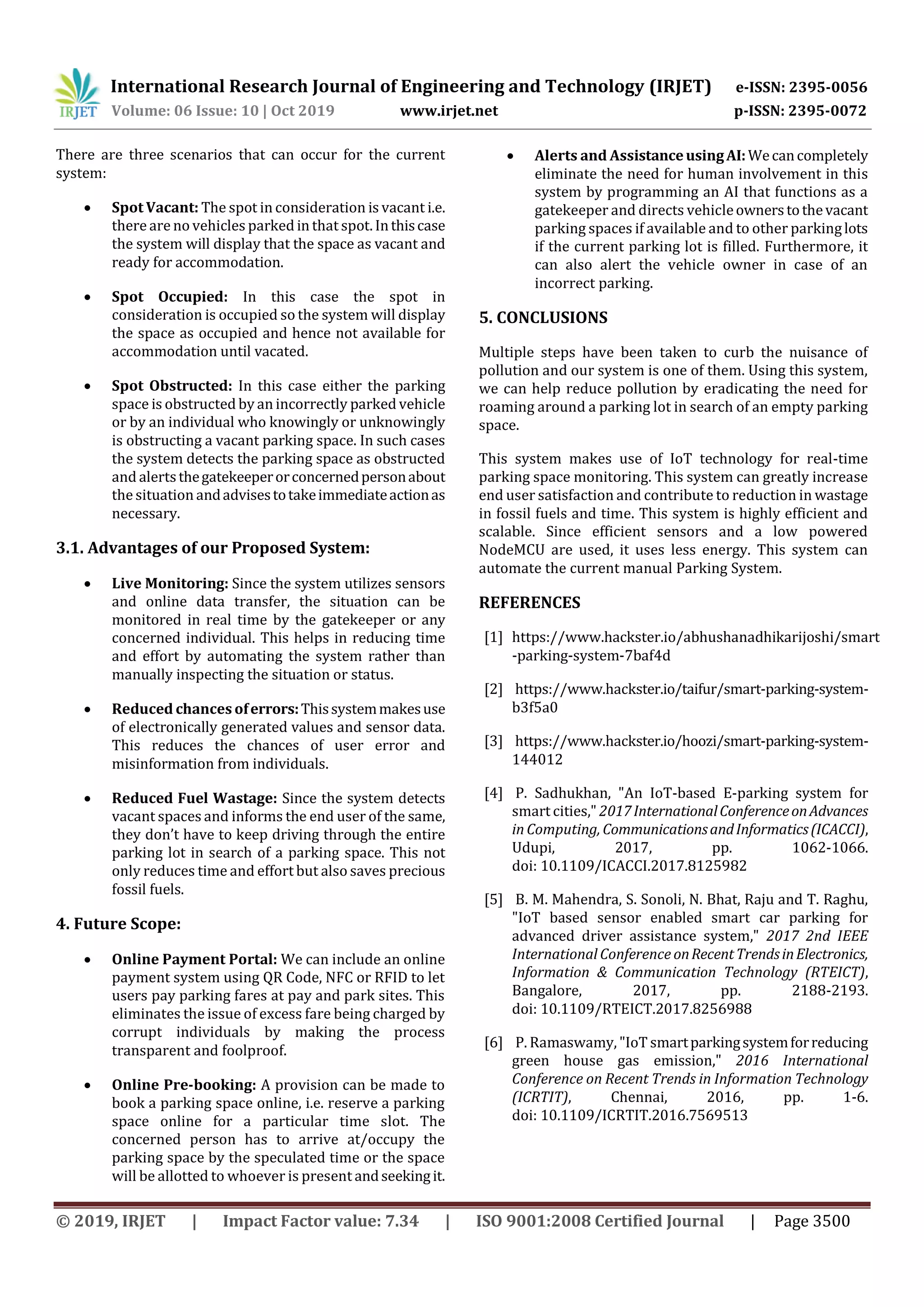 International Research Journal of Engineering and Technology (IRJET) e-ISSN: 2395-0056
Volume: 06 Issue: 10 | Oct 2019 www.irjet.net p-ISSN: 2395-0072
© 2019, IRJET | Impact Factor value: 7.34 | ISO 9001:2008 Certified Journal | Page 3500
There are three scenarios that can occur for the current
system:
 Spot Vacant: The spot in consideration is vacant i.e.
there are no vehicles parked in that spot. Inthiscase
the system will display that the space as vacant and
ready for accommodation.
 Spot Occupied: In this case the spot in
consideration is occupied so the system will display
the space as occupied and hence not available for
accommodation until vacated.
 Spot Obstructed: In this case either the parking
space is obstructed by an incorrectly parked vehicle
or by an individual who knowingly or unknowingly
is obstructing a vacant parking space. In such cases
the system detects the parking space as obstructed
and alertsthegatekeeperorconcernedpersonabout
the situation andadvisestotakeimmediateactionas
necessary.
3.1. Advantages of our Proposed System:
 Live Monitoring: Since the system utilizes sensors
and online data transfer, the situation can be
monitored in real time by the gatekeeper or any
concerned individual. This helps in reducing time
and effort by automating the system rather than
manually inspecting the situation or status.
 Reduced chances oferrors:Thissystemmakesuse
of electronically generated values and sensor data.
This reduces the chances of user error and
misinformation from individuals.
 Reduced Fuel Wastage: Since the system detects
vacant spaces and informs the end user of the same,
they don’t have to keep driving through the entire
parking lot in search of a parking space. This not
only reduces time and effort but also saves precious
fossil fuels.
4. Future Scope:
 Online Payment Portal: We can include an online
payment system using QR Code, NFC or RFID to let
users pay parking fares at pay and park sites. This
eliminates the issue of excess fare being charged by
corrupt individuals by making the process
transparent and foolproof.
 Online Pre-booking: A provision can be made to
book a parking space online, i.e. reserve a parking
space online for a particular time slot. The
concerned person has to arrive at/occupy the
parking space by the speculated time or the space
will be allotted to whoever is present andseekingit.
 Alerts and AssistanceusingAI:Wecancompletely
eliminate the need for human involvement in this
system by programming an AI that functions as a
gatekeeper and directs vehicleownerstothevacant
parking spaces if available and to other parkinglots
if the current parking lot is filled. Furthermore, it
can also alert the vehicle owner in case of an
incorrect parking.
5. CONCLUSIONS
Multiple steps have been taken to curb the nuisance of
pollution and our system is one of them. Using this system,
we can help reduce pollution by eradicating the need for
roaming around a parking lot in search of an empty parking
space.
This system makes use of IoT technology for real-time
parking space monitoring. This system can greatly increase
end user satisfaction and contribute to reduction in wastage
in fossil fuels and time. This system is highly efficient and
scalable. Since efficient sensors and a low powered
NodeMCU are used, it uses less energy. This system can
automate the current manual Parking System.
REFERENCES
[1] https://www.hackster.io/abhushanadhikarijoshi/smart
-parking-system-7baf4d
[2] https://www.hackster.io/taifur/smart-parking-system-
b3f5a0
[3] https://www.hackster.io/hoozi/smart-parking-system-
144012
[4] P. Sadhukhan, "An IoT-based E-parking system for
smart cities," 2017InternationalConferenceonAdvances
in Computing,CommunicationsandInformatics(ICACCI),
Udupi, 2017, pp. 1062-1066.
doi: 10.1109/ICACCI.2017.8125982
[5] B. M. Mahendra, S. Sonoli, N. Bhat, Raju and T. Raghu,
"IoT based sensor enabled smart car parking for
advanced driver assistance system," 2017 2nd IEEE
International Conference onRecentTrendsinElectronics,
Information & Communication Technology (RTEICT),
Bangalore, 2017, pp. 2188-2193.
doi: 10.1109/RTEICT.2017.8256988
[6] P. Ramaswamy, "IoT smartparkingsystemforreducing
green house gas emission," 2016 International
Conference on Recent Trends in Information Technology
(ICRTIT), Chennai, 2016, pp. 1-6.
doi: 10.1109/ICRTIT.2016.7569513
 