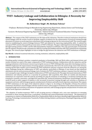 International Research Journal of Engineering and Technology (IRJET) e-ISSN: 2395-0056
Volume: 06 Issue: 11 | Nov 2019 www.irjet.net p-ISSN: 2395-0072
© 2019, IRJET | Impact Factor value: 7.34 | ISO 9001:2008 Certified Journal | Page 3526
TVET- Industry Linkage and Collaboration in Ethiopia: A Necessity for
Improving Employability Skill
Dr. Balkeshwar Singh1, Mr. Berhanu Tolessa2
1Professor, Mechanical Design & Manufacturing Engineering Department, Adama Science and Technology
University, Adama City, Ethiopia
2Lecturer, Mechanical Engineering Department, Federal Technical Vocational Education Training Institute,
Adama City, Ethiopia
---------------------------------------------------------------------***----------------------------------------------------------------------
Abstract - The outputs of the TVET institutions are the input of the industries. Therefore technical institutions should have
closed linkages with the world of work to facilitate support of industry for the enhancement of practical training through
placement of trainees on work experience attachment and exchange programs for the instructional staff. This research paper
aimed at establishing the extent of linkage between TVET and industry for improving employability skills. It outlined the
concept of TVET and also discussed the present status of TVET in Ethiopia. The gap is wideningbetweenknowledgegenerated
through training systems of TVET, and the skills demanded by employers in Ethiopia. Thus, the research paper recommends
that the industry should provide contemporary skills by trainingand establishnetworkswithTVETinstitutionsforminimizing
the gaps. The research paper highlights on how to bridge the gap between the industries and TVET institutions in Ethiopia.
Key Words: technical vocational education, training, institution, industries, employability skill.
1. INTRODUCTION
Providing quality training to produce competent graduates in Knowledge, Skill and Work ethics and demand-driven and
market-oriented are some of the major components of TVET institution mission. Collaboration with the industries and the
training institutions is the foremost concern in proving the success in TVET of Ethiopia like many other developing countries.
UNESCO emphasizes the improvement of training systems systematically referred to the need to forge closer links between
training and the labor market. Lack of initiative by TVET institutions and poor responses from the industries are among the
major challenges facing the collaboration of TVET and industry, particularly in Ethiopia. It was found out that industrial
attachment was the most pronounced linkage; lack of initiative by TVET institutions and poor response from the industries
were among the major challenges facing the collaboration of TVET and industry [5]. This paperdiscussed extensivelyonTVET
institutions and industry partners as a necessity for graduates’ skill acquisition. New skills are needed and educational
institutions are required to meet the need by providing not only the minimum of schooling or vocational training but also
training for scientists, innovators, and high-level specialists [8]. Technical institutions should have closed linkages with the
world of work to solicit support of industry in the increment of practical training through such activities as donations of
equipment and tools, staff exchange programs and placementoftraineesandstaffon work experienceattachment.Theoutputs
of TVET institutions are the input of the industries (shown in figure-1). According to the Republic of Kenya [7], technical
institutions should have closed linkages with the world of work to solicit support of industry in the enhancement of practical
training through such activities as donations of equipment and tools, staff exchange programs and placement of trainees and
staff on work experience attachment.
The adoption of market-responsive TVET is still on-going process in Ethiopia and a very new experience in emerging
economies or those moving away from a centralized, command and control dominated recent history. The dimensions of
competency in relation to Employability Skills [9] or Employability SkillsforthefutureidentifiedeightEmployabilitySkills[1]:
Learning, Technology, Communication, Teamwork, ProblemSolving,Initiative andEnterprise,Planning& Organizing,andSelf-
Management.
 