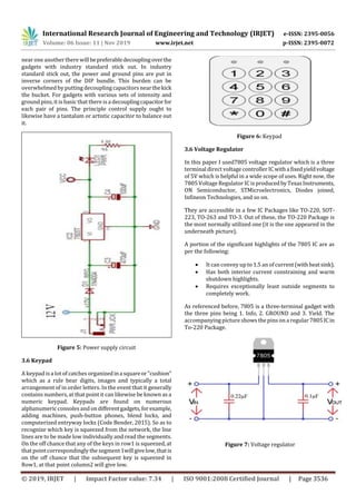 International Research Journal of Engineering and Technology (IRJET) e-ISSN: 2395-0056
Volume: 06 Issue: 11 | Nov 2019 www.irjet.net p-ISSN: 2395-0072
© 2019, IRJET | Impact Factor value: 7.34 | ISO 9001:2008 Certified Journal | Page 3536
near one another there willbepreferabledecouplingoverthe
gadgets with industry standard stick out. In industry
standard stick out, the power and ground pins are put in
inverse corners of the DIP bundle. This burden can be
overwhelmed by putting decoupling capacitors nearthekick
the bucket. For gadgets with various sets of intensity and
ground pins, it is basic that there is a decouplingcapacitorfor
each pair of pins. The principle control supply ought to
likewise have a tantalum or artistic capacitor to balance out
it.
Figure 5: Power supply circuit
3.6 Keypad
A keypad isa lot of catches organizedinasquareor"cushion"
which as a rule bear digits, images and typically a total
arrangement of in order letters. In the event that it generally
contains numbers, at that point it can likewise be known as a
numeric keypad. Keypads are found on numerous
alphanumeric consoles and ondifferentgadgets,forexample,
adding machines, push-button phones, blend locks, and
computerized entryway locks (Code Bender, 2015). So as to
recognize which key is squeezed from the network, the line
lines are to be made low individually and read the segments.
On the off chance that any of the keys in row1 is squeezed, at
that point correspondingly the segment 1willgivelow,thatis
on the off chance that the subsequent key is squeezed in
Row1, at that point column2 will give low.
Figure 6: Keypad
3.6 Voltage Regulator
In this paper I used7805 voltage regulator which is a three
terminal direct voltage controller ICwithafixedyieldvoltage
of 5V which is helpful in a wide scope of uses. Right now, the
7805 Voltage Regulator IC isproducedbyTexasInstruments,
ON Semiconductor, STMicroelectronics, Diodes joined,
Infineon Technologies, and so on.
They are accessible in a few IC Packages like TO-220, SOT-
223, TO-263 and TO-3. Out of these, the TO-220 Package is
the most normally utilized one (it is the one appeared in the
underneath picture).
A portion of the significant highlights of the 7805 IC are as
per the following:
 It can convey up to 1.5 an of current(withheatsink).
 Has both interior current constraining and warm
shutdown highlights.
 Requires exceptionally least outside segments to
completely work.
As referenced before, 7805 is a three-terminal gadget with
the three pins being 1. Info, 2. GROUND and 3. Yield. The
accompanying pictureshowsthe pins on a regular 7805ICin
To-220 Package.
Figure 7: Voltage regulator
 
