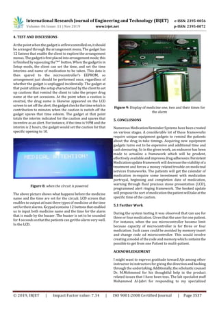 International Research Journal of Engineering and Technology (IRJET) e-ISSN: 2395-0056
Volume: 06 Issue: 11 | Nov 2019 www.irjet.net p-ISSN: 2395-0072
© 2019, IRJET | Impact Factor value: 7.34 | ISO 9001:2008 Certified Journal | Page 3537
4. TEST AND DISCUSSIONS
At the point when the gadgetis atfirstcontrolledon,itshould
be arranged through the arrangement menu. The gadget has
12 fastens that enable the client to explore the arrangement
menus. The gadgetisfirstplacedintoarrangementmode;this
is finished by squeezing the''*'' button. When the gadget is in
Setup mode, the client can set the time, and set the time
interims and name of medication to be taken. This data is
then spared to the microcontroller's EEPROM, so
arrangement just should be performed once, regardless of
whether the gadget is unplugged incidentally. The gadget at
that point utilizes the setup characterized by the client to set
up cautions that remind the client to take the proper drug
name at the set occasions. At the point when a caution is
enacted, the drug name is likewise appeared on the LCD
screen to set off the alert; thegadgetchecks the timewhichis
contribution to minutes when the caution is switch off the
gadget spares that time esteem. The gadget at that point
totals the interim indicated for the caution and spares that
incentive as an alert. For instance, if the time is 9 PM and the
interim is 2 hours, the gadget would set the caution for that
specific opening to 10.
Figure 8: when the circuit is powered
The above picture shows what happens before the medicine
name and the time are set for the circuit. LCD screen that
enables to output at least three types of medicine at the time
set fortheir alarms. Keypad contains 12 buttonsthatenabled
us to input both medicine name and the time for the alarm
that is made by the buzzer. The buzzer is set to be sounded
for 4 seconds so that the patients can get the alarm very well.
In the LCD.
Figure 9: Display of medicine one, two and their times for
the alarm
5. CONCLUSIONS
Numerous Medication Reminder Systems have been created
on various stages. A considerable lot of these frameworks
require unique equipment gadgets to remind the patients
about the drug in-take timings. Acquiring new equipment
gadgets turns out to be expensive and additional time and
cash devouring. So in the given work, an endeavor has been
made to actualize a framework which will be prudent,
effectivelyavailableandimprovesdrugadherence.Persistent
Medication updateframework will decrease the viability ofa
treatment and forces a money related trouble on medicinal
services frameworks. The patients will get the calendar of
medication in-require some investment with medication
portrayal, beginning and completion date of medication,
warning through fluid precious stone presentation (LCD),
programmed alert ringing framework. The booked update
will propose the sort of medicationthepatientwilltakeatthe
specific time of the caution.
5.1 Further Work
During the system testing it was observed that can use for
three or four medication. Given that the user for one patient.
For instance, when the use microcontroller became limit
because capacity of microcontroller is for three or four
medication. Such cases could be avoided by memory insert
and change code od microcontroller. This would involve
creating a model of the code and memory whichcontains the
possible to get from one Patient to mulit-patient.
ACKNOWLEDGEMENT
I might want to express gratitude toward Aje among other
instructor in instructors for giving the direction andbacking
through the undertaking.Additionally,thescholasticcounsel
Dr. M.Mohmmed for his thoughtful help in the product
related issues that I have been toss. The lab specialist staff
Mohammed Al-Jabri for responding to my specialized
 
