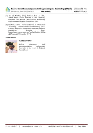 International Research Journal of Engineering and Technology (IRJET) e-ISSN: 2395-0056
Volume: 06 Issue: 11 | Nov 2019 www.irjet.net p-ISSN: 2395-0072
© 2019, IRJET | Impact Factor value: 7.34 | ISO 9001:2008 Certified Journal | Page 3539
[19] Zao J.K., Mei-Ying Wang, Peihsuan Tsai, Liu J.W.S.,
"Smart Phone Based Medicine In-take Scheduler,
Reminder and Monitor", IEEE e-Health Networking
Applications and Services (Healthcom), 2010
[20] Ibrahim Adabara | Master of Science in Information
Technology | Kampala International University (KIU),
Kampala | Electrical Telecommunication and Computer
Engineering. Available from:
https://www.researchgate.net/profile/Ibrahim_Adabar
a2 [Accessed 29 November 2019].
BIOGRAPHIES
WALEED HUMAID
Student (Electronic and
telecommunication engineering),
University of the west of England,
Muscat, Oman
 