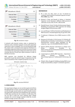 International Research Journal of Engineering and Technology (IRJET) e-ISSN: 2395-0056
Volume: 06 Issue: 11 | Nov 2019 www.irjet.net p-ISSN: 2395-0072
© 2019, IRJET | Impact Factor value: 7.34 | ISO 9001:2008 Certified Journal | Page 3592
Fig -14: simulation output
A network with desired resistor value is simulated for
reference and a switched capacitor circuit with equivalent
capacitance value is designed. The current flowing through
the output node is measured and compared. Resistance is
nothing but opposition offered to the flowofcurrent,if equal
current flows for equal input voltage,fromohm’slaw,wecan
conclude that the circuits have equal resistance to offer to
the flow of current.
MOS capacitor was simulated for different design
parameters to get the desired range of capacitance for the
sake of simulation of the complete proposed circuit. [8]
Fig -15: simulated MOSCAP
3. CONCLUSION
For equal input voltages, we can see that equal currentflows
through both the circuits. Current through R1 resistor and
current through second switch are equal. Variable resistor
was fabricated, and tested, first designed for the resistance
of 20K ohms and then for the resistance of 20K ohms. We
can see that in both the cases, keeping input voltage
constant, the current changes equally in both the circuits.
And the average current is the same.
REFERENCES
[1] M. L. Liou, Y.-L. Kuo, and C. F. Lee, “A tutorial on
computer-aided analysisofswitched-capacitorcircuits,”
Proc. IEEE, Aug. 1983.
[2] Richard J. Trihy and Ronald A. Rohrer, A Switched
Capacitor circuit Simulator: AWEswit, IEEE journal of
solid state circuits, VOL 29, NO. 3, March1994.
[3] Shanthi Pawan, Yannis Tsividis, Krishnaswamy Nagraj,
Modelling of accumulation MOS capacitors for Analog
designin digital VLSI processes, IEEE
[4] Li, S. and Zhang, T. (2012). Simulation andRealizationof
MOS Varactors. ProcediaEngineering,29,pp.1645-1650.
[5] P. Andreani, S. Matinson, Use of MOS varactor in VCO,
IEEE
[6] Buisman, K. & Vreede, L.C.N. & Larson, L.E. & Spirito, M.
& Akhnoukh, A. & Scholtes, T.L.M. & Nanver, Lis. (2005).
Distortion-free varactor diode topologies for RF
adaptivity. 4 pp.. 10.1109/MWSYM.2005.1516547.
[7] Qsl.net. (2019). Varactor capacitance vs. voltage curve
fitting. [online] Available at:
https://www.qsl.net/in3otd/electronics/varactor_mode
l/varactor_fitting.html.
[8] Lampx.tugraz.at. (2019). MOS Capacitor - Capacitance
voltage. [online] Available at:
http://lampx.tugraz.at/~hadley/psd/L10/moscap_cv.p
hp.
[9] Philip E. Allen, DouglesR.Holdberg,AnalogCMOScircuit
design second edition, chapter 9, switched capacitors.
 