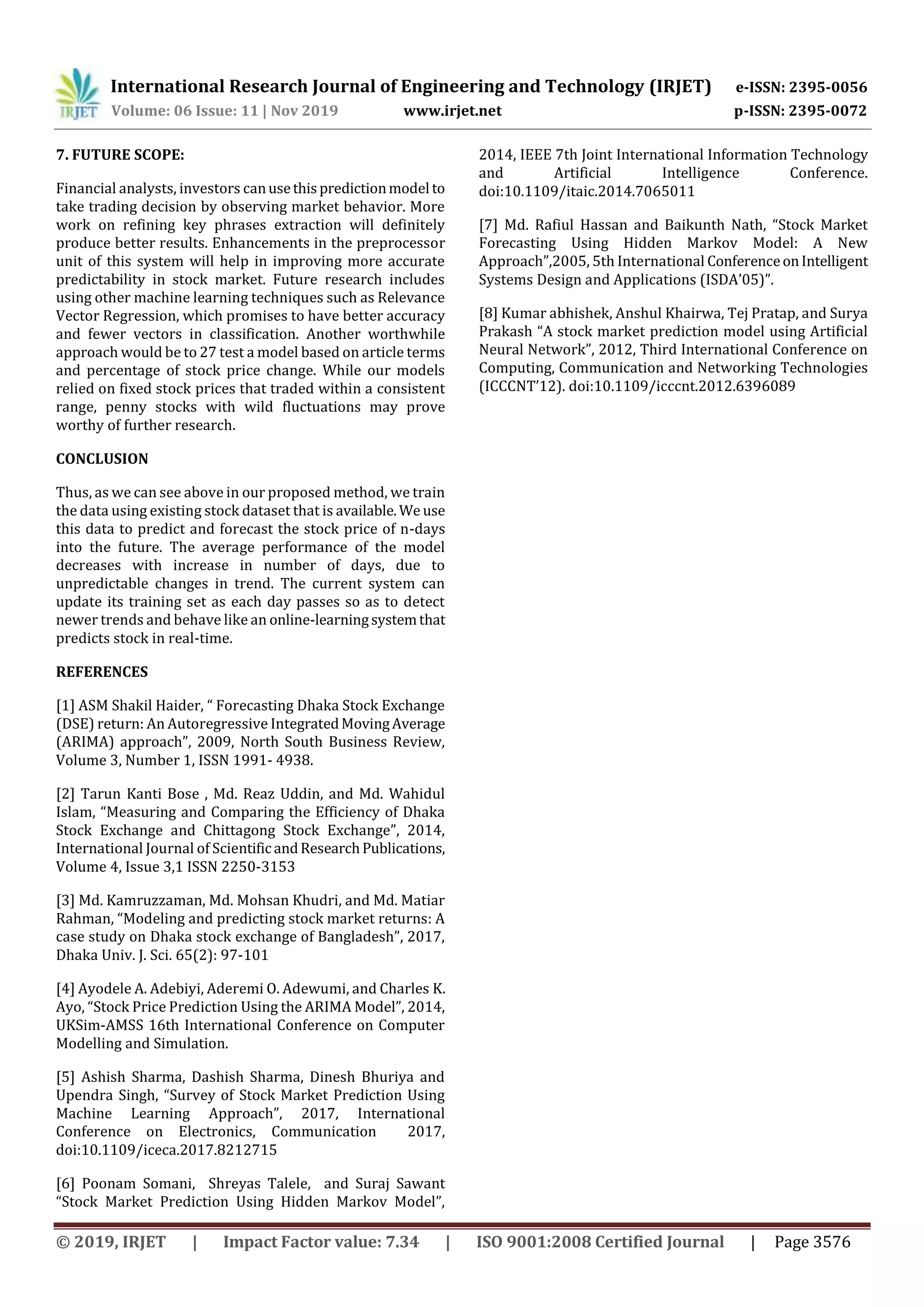 International Research Journal of Engineering and Technology (IRJET) e-ISSN: 2395-0056
Volume: 06 Issue: 11 | Nov 2019 www.irjet.net p-ISSN: 2395-0072
© 2019, IRJET | Impact Factor value: 7.34 | ISO 9001:2008 Certified Journal | Page 3576
7. FUTURE SCOPE:
Financial analysts, investors canusethispredictionmodel to
take trading decision by observing market behavior. More
work on refining key phrases extraction will definitely
produce better results. Enhancements in the preprocessor
unit of this system will help in improving more accurate
predictability in stock market. Future research includes
using other machine learning techniques such as Relevance
Vector Regression, which promises to have better accuracy
and fewer vectors in classification. Another worthwhile
approach would be to 27 test a model based on article terms
and percentage of stock price change. While our models
relied on fixed stock prices that traded within a consistent
range, penny stocks with wild fluctuations may prove
worthy of further research.
CONCLUSION
Thus, as we can see above in our proposed method, we train
the data using existing stock dataset that is available.We use
this data to predict and forecast the stock price of n-days
into the future. The average performance of the model
decreases with increase in number of days, due to
unpredictable changes in trend. The current system can
update its training set as each day passes so as to detect
newer trends and behave like an online-learningsystemthat
predicts stock in real-time.
REFERENCES
[1] ASM Shakil Haider, “ Forecasting Dhaka Stock Exchange
(DSE) return: An Autoregressive IntegratedMovingAverage
(ARIMA) approach”, 2009, North South Business Review,
Volume 3, Number 1, ISSN 1991- 4938.
[2] Tarun Kanti Bose , Md. Reaz Uddin, and Md. Wahidul
Islam, “Measuring and Comparing the Efficiency of Dhaka
Stock Exchange and Chittagong Stock Exchange”, 2014,
International Journal of Scientific andResearchPublications,
Volume 4, Issue 3,1 ISSN 2250-3153
[3] Md. Kamruzzaman, Md. Mohsan Khudri, and Md. Matiar
Rahman, “Modeling and predicting stock market returns: A
case study on Dhaka stock exchange of Bangladesh”, 2017,
Dhaka Univ. J. Sci. 65(2): 97-101
[4] Ayodele A. Adebiyi, Aderemi O. Adewumi, and Charles K.
Ayo, “Stock Price Prediction Using the ARIMA Model”, 2014,
UKSim-AMSS 16th International Conference on Computer
Modelling and Simulation.
[5] Ashish Sharma, Dashish Sharma, Dinesh Bhuriya and
Upendra Singh, “Survey of Stock Market Prediction Using
Machine Learning Approach”, 2017, International
Conference on Electronics, Communication 2017,
doi:10.1109/iceca.2017.8212715
[6] Poonam Somani, Shreyas Talele, and Suraj Sawant
“Stock Market Prediction Using Hidden Markov Model”,
2014, IEEE 7th Joint International Information Technology
and Artificial Intelligence Conference.
doi:10.1109/itaic.2014.7065011
[7] Md. Rafiul Hassan and Baikunth Nath, “Stock Market
Forecasting Using Hidden Markov Model: A New
Approach”,2005, 5th International ConferenceonIntelligent
Systems Design and Applications (ISDA’05)”.
[8] Kumar abhishek, Anshul Khairwa, Tej Pratap, and Surya
Prakash “A stock market prediction model using Artificial
Neural Network”, 2012, Third International Conference on
Computing, Communication and Networking Technologies
(ICCCNT’12). doi:10.1109/icccnt.2012.6396089
 
