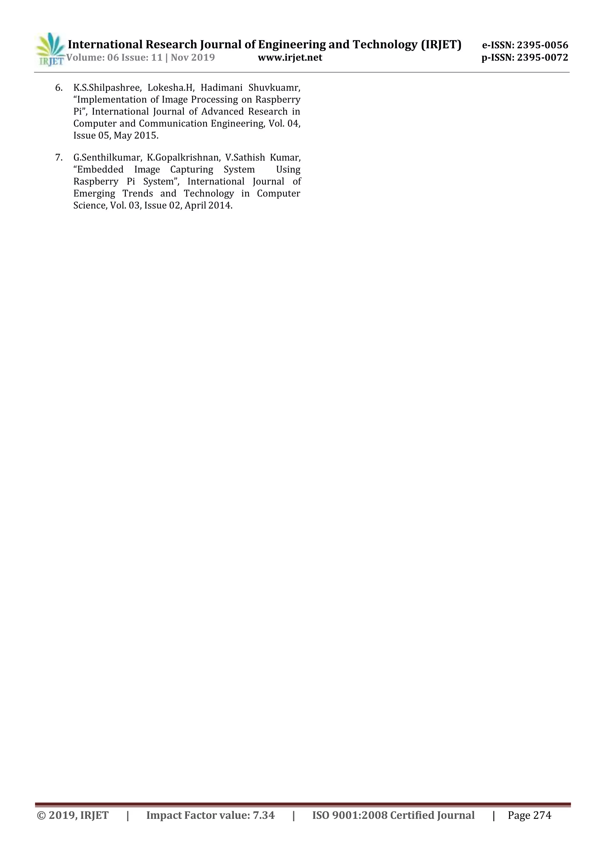 International Research Journal of Engineering and Technology (IRJET) e-ISSN: 2395-0056
Volume: 06 Issue: 11 | Nov 2019 www.irjet.net p-ISSN: 2395-0072
© 2019, IRJET | Impact Factor value: 7.34 | ISO 9001:2008 Certified Journal | Page 274
6. K.S.Shilpashree, Lokesha.H, Hadimani Shuvkuamr,
“Implementation of Image Processing on Raspberry
Pi”, International Journal of Advanced Research in
Computer and Communication Engineering, Vol. 04,
Issue 05, May 2015.
7. G.Senthilkumar, K.Gopalkrishnan, V.Sathish Kumar,
“Embedded Image Capturing System Using
Raspberry Pi System”, International Journal of
Emerging Trends and Technology in Computer
Science, Vol. 03, Issue 02, April 2014.
 