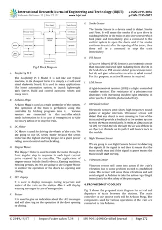 International Research Journal of Engineering and Technology (IRJET) e-ISSN: 2395-0056
Volume: 06 Issue: 11 | Nov 2019 www.irjet.net p-ISSN: 2395-0072
© 2019, IRJET | Impact Factor value: 7.34 | ISO 9001:2008 Certified Journal | Page 272
Fig-2 Block Diagram
A. Raspberry Pi 3
The Raspberry Pi 3 Model B is not like our typical
machine, in its cheapest form it is simply a credit-card
sized electronic board. It is used in many applications
like home automation system, to launch lightweight
Web Server, Build and control awesome robots and
many more.
B. Arduino Mega
Arduino Mega is used as a main controller of the system.
The operation of the train is performed using this
controller by fetching programs into it. Various
sensors are connected to this controller which
sends information to it in case of emergencies to take
necessary action or to stop the train.
C. DC Motor
DC Motor is used for driving the wheels of the train. We
are going to use DC series motor because the series
motor has the highest starting torque for a given power
rating, easiest control and fast braking.
D. Stepper Motor
The Stepper Motor is used to rotate the motor through a
fixed angular step in response to each input current
pulse received by its controller. The applications of
stepper motor include Small robotics, Gaming machines,
Printing presses, etc We are going to use Stepper Motor
to control the operation of the doors i.e. opening and
closing.
E. LCD display
It is used to display messages during departure and
arrival of the train on the station. Also it will display
warning messages in case of emergencies.
F. Buzzer
It is used to give an indication about the LCD messages
and will also ring on the operation of the door opening
or closing.
G. Smoke Sensor
The Smoke Sensor is a device used to detect Smoke
and Fires. It will sense the smoke if in case there is
sudden problem in the train or any short circuit which
took place and immediately give a command to the
control system to open the doors and if the smoke
continues to exist after the opening of the doors, then
there will be a command to stop the train
immediately.
H. PIR Sensor
A Passive Infrared (PIR) Sensor is an electronic sensor
that measures infrared light radiating from objects in
its field of view. PIR sensors detect general movement,
but do not give information on who or what moved.
For that purpose, an active IR sensor is required.
I. LDR Sensor
A light-dependent resistor (LDR) is a light- controlled
variable resistor. The resistance of a photoresistor
decreases with increasing incident light intensity; in
other words, it exhibits photoconductivity.
J. Ultrasonic Sensor
Ultrasonic sensors emit short, high-frequency sound
pulses at regular intervals. Ultrasonic sensor will
detect that any object is over crossing in front of the
train and will provide a feedback to the control system
to stop the train immediately. It emits an ultrasound at
40 000 Hz which travels through the air and if there is
an object or obstacle on its path It will bounce back to
the module.
K. Night Camera Sensor
We are going to use Night Camera Sensor for detecting
the signals. If the signal is red then it means that the
train should stop and if the signal is green means the
train should start moving.
L. Vibration Sensor
Vibration sensor will come into action if the train’s
vibration due to some problem exceed its predefined
value. This sensor will sense these vibrations and will
send a signal to Arduino to take the action regarding it
immediately for the safety of the passengers.
4. PROPOSEDMETHODOLOGY
Fig. 3 shows the proposed state diagram for arrival and
departure of train between the stations. The main
controller in our project work will be Arduino Mega. The
components used for various operations of the train are
connected to this Arduino.
 