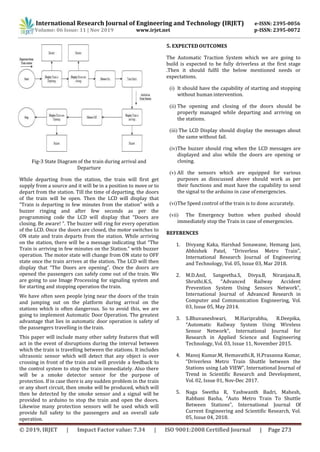 International Research Journal of Engineering and Technology (IRJET) e-ISSN: 2395-0056
Volume: 06 Issue: 11 | Nov 2019 www.irjet.net p-ISSN: 2395-0072
© 2019, IRJET | Impact Factor value: 7.34 | ISO 9001:2008 Certified Journal | Page 273
Fig-3 State Diagram of the train during arrival and
Departure
While departing from the station, the train will first get
supply from a source and it will be in a position to move or to
depart from the station. Till the time of departing, the doors
of the train will be open. Then the LCD will display that
“Train is departing in few minutes from the station” with a
buzzer ringing and after few seconds as per the
programming code the LCD will display that “Doors are
closing. Be aware! ”. The buzzer will ring for every operation
of the LCD. Once the doors are closed, the motor switches to
ON state and train departs from the station. While arriving
on the station, there will be a message indicating that “The
Train is arriving in few minutes on the Station.” with buzzer
operation. The motor state will change from ON state to OFF
state once the train arrives at the station. The LCD will then
display that “The Doors are opening”. Once the doors are
opened the passengers can safely come out of the train. We
are going to use Image Processing for signaling system and
for starting and stopping operation the train.
We have often seen people lying near the doors of the train
and jumping out on the platform during arrival on the
stations which is often dangerous. So to avoid this, we are
going to implement Automatic Door Operation. The greatest
advantage that lies in automatic door operation is safety of
the passengers travelling in the train.
This paper will include many other safety features that will
act in the event of disruptions during the interval between
which the train is travelling between the stations. It includes
ultrasonic sensor which will detect that any object is over
crossing in front of the train and will provide a feedback to
the control system to stop the train immediately. Also there
will be a smoke detector sensor for the purpose of
protection. If in case there is any sudden problem in the train
or any short circuit, then smoke will be produced, which will
then be detected by the smoke sensor and a signal will be
provided to arduino to stop the train and open the doors.
Likewise many protection sensors will be used which will
provide full safety to the passengers and an overall safe
operation.
5. EXPECTED OUTCOMES
The Automatic Traction System which we are going to
build is expected to be fully driverless at the first stage
.Then it should fulfil the below mentioned needs or
expectations.
(i) It should have the capability of starting and stopping
without human intervention.
(ii) The opening and closing of the doors should be
properly managed while departing and arriving on
the stations.
(iii) The LCD Display should display the messages about
the same without fail.
(iv)The buzzer should ring when the LCD messages are
displayed and also while the doors are opening or
closing.
(v) All the sensors which are equipped for various
purposes as disscussed above should work as per
their functions and must have the capability to send
the signal to the arduino in case ofemergencies.
(vi)The Speed control of the train is to done accurately.
(vii) The Emergency button when pushed should
immediately stop the Train in case of emergencies.
REFERENCES
1. Divyang Kaka, Harshad Sonawane, Hemang Jani,
Abhishek Patel, “Driverless Metro Train”,
International Research Journal of Engineering
and Technology, Vol. 05, Issue 03, Mar 2018.
2. M.D.Anil, Sangeetha.S, Divya.B, Niranjana.B,
Shruthi.K.S, “Advanced Railway Accident
Prevention System Using Sensors Network”,
International Journal of Advanced Research in
Computer and Communication Engineering, Vol.
03, Issue 05, May 2014.
3. S.Bhuvaneshwari, M.Hariprabhu, R.Deepika,
“Automatic Railway System Using Wireless
Sensor Network”, International Journal for
Research in Applied Science and Engineering
Technology, Vol. 03, Issue 11, November 2015.
4. Manoj Kumar.M, Hemavathi.R, H.Prasanna Kumar,
“Driverless Metro Train Shuttle between the
Stations using Lab VIEW”, International Journal of
Trend in Scientific Research and Development,
Vol. 02, Issue 01, Nov-Dec 2017.
5. Naga Swetha R, Yashwanth Badri, Mahesh,
Rabbani Basha, “Auto Metro Train To Shuttle
Between Stations”, International Journal Of
Current Engineering and Scientific Research, Vol.
05, Issue 04, 2018.
 