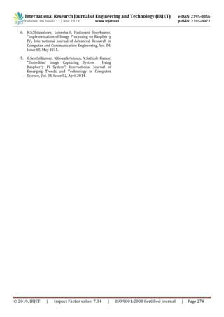 International Research Journal of Engineering and Technology (IRJET) e-ISSN: 2395-0056
Volume: 06 Issue: 11 | Nov 2019 www.irjet.net p-ISSN: 2395-0072
© 2019, IRJET | Impact Factor value: 7.34 | ISO 9001:2008 Certified Journal | Page 274
6. K.S.Shilpashree, Lokesha.H, Hadimani Shuvkuamr,
“Implementation of Image Processing on Raspberry
Pi”, International Journal of Advanced Research in
Computer and Communication Engineering, Vol. 04,
Issue 05, May 2015.
7. G.Senthilkumar, K.Gopalkrishnan, V.Sathish Kumar,
“Embedded Image Capturing System Using
Raspberry Pi System”, International Journal of
Emerging Trends and Technology in Computer
Science, Vol. 03, Issue 02, April 2014.
 