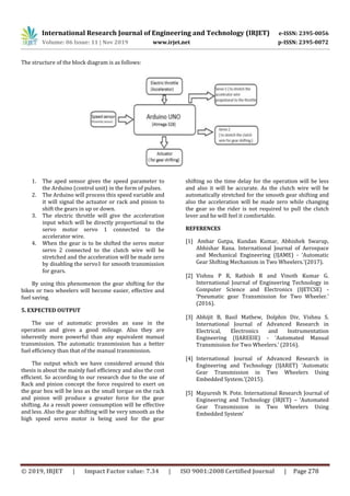 International Research Journal of Engineering and Technology (IRJET) e-ISSN: 2395-0056
Volume: 06 Issue: 11 | Nov 2019 www.irjet.net p-ISSN: 2395-0072
© 2019, IRJET | Impact Factor value: 7.34 | ISO 9001:2008 Certified Journal | Page 278
The structure of the block diagram is as follows:
1. The aped sensor gives the speed parameter to
the Arduino (control unit) in the form of pulses.
2. The Arduino will process this speed variable and
it will signal the actuator or rack and pinion to
shift the gears in up or down.
3. The electric throttle will give the acceleration
input which will be directly proportional to the
servo motor servo 1 connected to the
accelerator wire.
4. When the gear is to be shifted the servo motor
servo 2 connected to the clutch wire will be
stretched and the acceleration will be made zero
by disabling the servo1 for smooth transmission
for gears.
By using this phenomenon the gear shifting for the
bikes or two wheelers will become easier, effective and
fuel saving.
5. EXPECTED OUTPUT
The use of automatic provides an ease in the
operation and gives a good mileage. Also they are
inherently more powerful than any equivalent manual
transmission. The automatic transmission has a better
fuel efficiency than that of the manual transmission.
The output which we have considered around this
thesis is about the mainly fuel efficiency and also the cost
efficient. So according to our research due to the use of
Rack and pinion concept the force required to exert on
the gear box will be less as the small torque on the rack
and pinion will produce a greater force for the gear
shifting. As a result power consumption will be effective
and less. Also the gear shifting will be very smooth as the
high speed servo motor is being used for the gear
shifting so the time delay for the operation will be less
and also it will be accurate. As the clutch wire will be
automatically stretched for the smooth gear shifting and
also the acceleration will be made zero while changing
the gear so the rider is not required to pull the clutch
lever and he will feel it comfortable.
REFERENCES
[1] Ambar Gutpa, Kundan Kumar, Abhishek Swarup,
Abhishar Rana. International Journal of Aerospace
and Mechanical Engineering (IJAME) - ‘Automatic
Gear Shifting Mechanism in Two Wheelers.’(2017).
[2] Vishnu P R, Rathish R and Vinoth Kumar G.
International Journal of Engineering Technology in
Computer Science and Electronics (IJETCSE) -
‘Pneumatic gear Transmission for Two Wheeler.’
(2016).
[3] Abhijit B, Basil Mathew, Dolphin Div, Vishnu S.
International Journal of Advanced Research in
Electrical, Electronics and Instrumentation
Engineering (IJAREEIE) - ‘Automated Manual
Transmission for Two Wheelers.’ (2016).
[4] International Journal of Advanced Research in
Engineering and Technology (IJARET) ‘Automatic
Gear Transmission in Two Wheelers Using
Embedded System.’(2015).
[5] Mayuresh N. Pote. International Research Journal of
Engineering and Technology (IRJET) – ‘Automated
Gear Transmission in Two Wheelers Using
Embedded System’
 