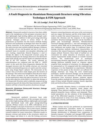 INTERNATIONAL RESEARCH JOURNAL OF ENGINEERING AND TECHNOLOGY (IRJET) E-ISSN: 2395-0056
VOLUME: 06 ISSUE: 11 | NOV 2019 WWW.IRJET.NET P-ISSN: 2395-0072
© 2019, IRJET | Impact Factor value: 7.34 | ISO 9001:2008 Certified Journal | Page 323
A Fault Diagnosis in Aluminium Honeycomb Structure using Vibration
Technique & FEM Approach
Mr. A.S. Landge1, Prof. M.B. Parjane2
1PG Student -Mechanical Design Engineering, P.R.E.C. Loni, SPPU, Pune.
2Associate Professor -Mechanical Engineering Department, P.R.E.C. Loni, SPPU, Pune.
-----------------------------------------------------------------------------------------***---------------------------------------------------------------------------------------
Abstract:- Honeycomb sandwich structures have been widely
used in the manufacture of the aerospace structures due to
their lightweight, high bending stiffness and strength under
distributed loads in addition to their good energy-absorbing
capacity. Damages present a serious threat to the
performance of machines. For this reason, methods making
detection and localization of damages have been the subject
of many researches. In the present study we have prepared
the same structure and created artificial damage in between
the interface of core and faceplate and also in the core of
sandwich beam to simulate core–faceplate debonding and
core crushing, respectively. Natural frequency is used to
identify the defect in the honeycomb structure using the
vibration analysis for the damage detection in the Aluminium
plate of the specific size and the results are obtained with the
help of the FFT Analyzer. The results obtained by
experimentation are compared with the FEM i.e. ANSYS
result. In this work first three frequencies obtained for the
damaged structure and the healthy structure are recorded
and then normalized frequencies are used to plot the contour
plots using Design Expert software. The intersection of the
contour lines of all three mode shapes gives the location of
the damage. This will be much helpful to have the prior notice
of the serious accidents in the aviation like spacecraft’s,
marine applications where this type of structure is to be used.
So the main objective of this thesis is to detect the damage in
the Honeycomb Structure which artificially prepared during
manufacturing with the help of the Experimentation and FEM
Analysis will help to know the position of unknown damage.
Keywords: Aluminium Honeycomb Structure, Damage
Detection, FFT Analyzer.
1 INTRODUCTION
Honeycomb sandwich structures have wide
application in the manufacture of the aerospace structures
due to their high bending stiffness, lightweight and strength
under distributed loads with good energy-absorbing
capacity. (Wahyu Lestari, et al, 2005; A.Boudjemai, et al,
2012). Damage in any type of structure is a serious problem
to the machines performance. Due to this reason, methods
making localization and detection of damages have been the
research subject for many researchers. Vibration results in
dynamic stresses and strains in the structures, which can
cause fatigue and failure in it, also the fretting corrosion
between contacting elements and noise in the environment;
and can, impair the function and life of the blade itself. In
order to predict the natural frequencies, it is necessary to
analyze the vibration and the response to the required
excitation. Structural damage detection can be classified as
global and local-damage detection. Vibration-based
structural damage detection is new and emerging area of
research within SHM and its development can be divided
into traditional and modern type. In traditional types of
damage detection methods mechanical characteristics of
structures like natural frequencies, modal damping, modal
shapes, utilized. However, these kinds of method are not
convenient for online detection of structures since all
require experimental modal analysis or transfer function
measure. The modern-type such as techniques
incorporating vibration signatures for analysis refer to the
damage detection methods based on response signals
acquired from excitation of structures. Its advantages can
be summarized as: (1) compared with the traditional type
techniques, it is less dependent on experiments. Vibration
responses at few points on the structure are sufficient for
damage detection. (2) Using the more modern-type
techniques, smaller structural damage can be detected by
the construction and extraction of better characteristic
information from structural dynamic response signals.
From the modern methods for structural damage detection,
some of them include Wavelet analysis, Genetic algorithm
(GA) and Artificial Neural Network (ANN).
Generally vibration theory is correlated with the
modal parameters like frequency, mode shapes and
damping. These physical systems consist of the structure
physical properties (mass, stiffness, and damping). These
model parameters are the solutions of the homogeneous
part of the differential equation of motion of a physical
model expressed in terms of its mass, damping, stiffness,
acceleration, velocity, and displacement.
2. LITERATURE REVIEW
Wahyu Lestari et.al [1] has performed an experimental
damage identification procedure based on structural
dynamic response and using smart sensors is conducted.
Damage identification is estimated from comparison of
dynamic response of healthy and damaged FRP sandwich
beams. Correspondingly, based on the relationship between
 