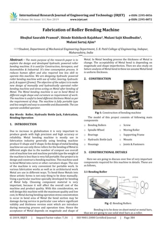 International Research Journal of Engineering and Technology (IRJET) e-ISSN: 2395-0056
Volume: 06 Issue: 11 | Nov 2019 www.irjet.net p-ISSN: 2395-0072
© 2019, IRJET | Impact Factor value: 7.34 | ISO 9001:2008 Certified Journal | Page 384
Fabrication of Roller Bending Machine
Bhujbal Saurabh Pramod1, Shinde Rishikesh Rajabhau2, Mulani Sajit Khudbudin3,
Mulani Sartaj Ajim4
1,2,3,4Student, Department of Mechanical Engineering Department, S. B. Patil College of Engineering, Indapur,
Maharashtra, India
---------------------------------------------------------------------***----------------------------------------------------------------------
Abstract - The main purpose of the research paper is to
explain the design and developed hydraulic powered roller
bending machine. It is used for Construction, Aerospace, and
Automobiles & Industrial. It’s time consumption process. It
reduces human effort and also required low less skill to
operate this machine. We are designing hydraulic powered
roller bending machine with use of roller, bearing, hydraulic
jack, & support (frame). The objective of the subject istomake
new design of manually and hydraulically operated roller
bending machine and stress acting on Metal after bending of
Metal. The Metal bending machine is use to bend Metal in
different angle shape and curvature as requirement of work.
The machine is useful to bend different thickness Metal as per
the requirement of shop. The machine is fully portable type
and less weight and easy to assembleanddisassemble. Thecan
operate unskilled operator.
Key Words: Roller, Hydraulic Bottle Jack, Fabrication,
Bending Operation
1. INTRODUCTION
Due to increase in globalization it is very important to
produce goods with high precision and high accuracy or
reliability. Metal bending machine is mostly use in
fabrication industry generally using bending machine
produce U-shape and V-shape.Inthedesignofmetal bending
machine we use only three rollers for the bendingofMetal in
different angle due to the number of compost use overall
cost of machine low and machine portabletypethe weightof
the machine is less than is very full portable. Ourprojectisto
design and construct a bending machine. This machine used
to bend Metal into curve or other curvature shape. The size
of the machine is very convenient for portable work. In
various fabrication works as well as in architectural work
Metal are use in different ways. To bend these Metals into
these artistic forms is not easy thing to be done manually.
Using a particular machine specially developed for bending
of Metal help. Choosing component material is very
important, because it will affect the overall cost of the
machine and product quality. With this consideration, we
will design this machine with the maximum quality and low
cost, In Metal during bending operationstress concentration
is occur in bend area of Metal the bend section may be
damage during service in particular case where significant
validity and thickness version exist which are introduce
during menacing process and operation time. Hence the
acceptance of Metal depends on magnitude and shape of
Metal. In Metal bending process the thickness of Metal is
change. The acceptability of Metal bend is depending on
magnitude and shape imperfection. Then we also study on
failure analysis of Metal bend intheseweassumeMetal bend
is uniform thickness.
2. CONSTRUCTION
Fig-1: Construction of bending machine
The model of this project consists of following main
components
o Bending Rollers
o Spindle Wheel
o Bearings
o Hydraulic Bottle Jack
o Housings
o Screw
o Moving Roller
o Supporting Frame
o Mounts
o Joints & Fasteners
3. CONSTRUCTIONAL DETAILS
Here we are going to discuss over few of very important
components required for this machine in details. These are
as follows,
3.1 Bending Roller
Fig -2: Bending Rollers
Bending is to be done on sheet metal or metal bars,
thus we are going to use solid steel bars as a roller.
 