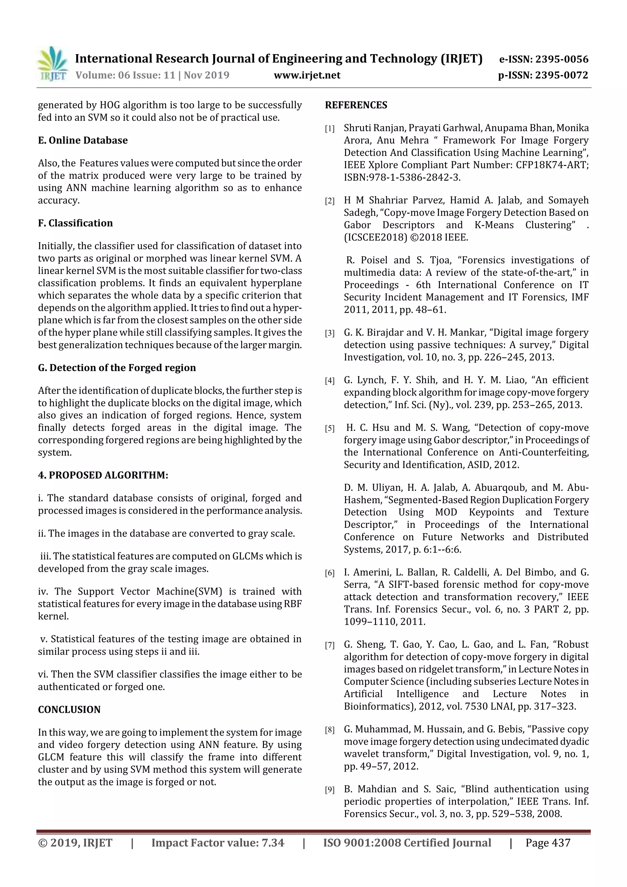 International Research Journal of Engineering and Technology (IRJET) e-ISSN: 2395-0056
Volume: 06 Issue: 11 | Nov 2019 www.irjet.net p-ISSN: 2395-0072
© 2019, IRJET | Impact Factor value: 7.34 | ISO 9001:2008 Certified Journal | Page 437
generated by HOG algorithm is too large to be successfully
fed into an SVM so it could also not be of practical use.
E. Online Database
Also, the Features values were computedbutsincetheorder
of the matrix produced were very large to be trained by
using ANN machine learning algorithm so as to enhance
accuracy.
F. Classification
Initially, the classifier used for classification of dataset into
two parts as original or morphed was linear kernel SVM. A
linear kernel SVM is the most suitable classifierfortwo-class
classification problems. It finds an equivalent hyperplane
which separates the whole data by a specific criterion that
depends on the algorithm applied. Ittriestofindouta hyper-
plane which is far from the closest samples on the other side
of the hyper plane while still classifying samples. It gives the
best generalization techniques because of the largermargin.
G. Detection of the Forged region
After the identification of duplicateblocks,thefurtherstepis
to highlight the duplicate blocks on the digital image, which
also gives an indication of forged regions. Hence, system
finally detects forged areas in the digital image. The
corresponding forgered regions are being highlightedby the
system.
4. PROPOSED ALGORITHM:
i. The standard database consists of original, forged and
processed images is considered in the performanceanalysis.
ii. The images in the database are converted to gray scale.
iii. The statistical features are computed on GLCMs which is
developed from the gray scale images.
iv. The Support Vector Machine(SVM) is trained with
statistical features for every imageinthedatabaseusingRBF
kernel.
v. Statistical features of the testing image are obtained in
similar process using steps ii and iii.
vi. Then the SVM classifier classifies the image either to be
authenticated or forged one.
CONCLUSION
In this way, we are going to implement the system for image
and video forgery detection using ANN feature. By using
GLCM feature this will classify the frame into different
cluster and by using SVM method this system will generate
the output as the image is forged or not.
REFERENCES
[1] Shruti Ranjan, Prayati Garhwal, Anupama Bhan,Monika
Arora, Anu Mehra “ Framework For Image Forgery
Detection And Classiﬁcation Using Machine Learning”,
IEEE Xplore Compliant Part Number: CFP18K74-ART;
ISBN:978-1-5386-2842-3.
[2] H M Shahriar Parvez, Hamid A. Jalab, and Somayeh
Sadegh, “Copy-move Image Forgery Detection Based on
Gabor Descriptors and K-Means Clustering” .
(ICSCEE2018) ©2018 IEEE.
R. Poisel and S. Tjoa, “Forensics investigations of
multimedia data: A review of the state-of-the-art,” in
Proceedings - 6th International Conference on IT
Security Incident Management and IT Forensics, IMF
2011, 2011, pp. 48–61.
[3] G. K. Birajdar and V. H. Mankar, “Digital image forgery
detection using passive techniques: A survey,” Digital
Investigation, vol. 10, no. 3, pp. 226–245, 2013.
[4] G. Lynch, F. Y. Shih, and H. Y. M. Liao, “An efficient
expanding block algorithmforimagecopy-moveforgery
detection,” Inf. Sci. (Ny)., vol. 239, pp. 253–265, 2013.
[5] H. C. Hsu and M. S. Wang, “Detection of copy-move
forgery image using Gabordescriptor,”inProceedingsof
the International Conference on Anti-Counterfeiting,
Security and Identification, ASID, 2012.
D. M. Uliyan, H. A. Jalab, A. Abuarqoub, and M. Abu-
Hashem, “Segmented-BasedRegionDuplicationForgery
Detection Using MOD Keypoints and Texture
Descriptor,” in Proceedings of the International
Conference on Future Networks and Distributed
Systems, 2017, p. 6:1--6:6.
[6] I. Amerini, L. Ballan, R. Caldelli, A. Del Bimbo, and G.
Serra, “A SIFT-based forensic method for copy-move
attack detection and transformation recovery,” IEEE
Trans. Inf. Forensics Secur., vol. 6, no. 3 PART 2, pp.
1099–1110, 2011.
[7] G. Sheng, T. Gao, Y. Cao, L. Gao, and L. Fan, “Robust
algorithm for detection of copy-move forgery in digital
images based on ridgelet transform,”inLectureNotesin
Computer Science (including subseries LectureNotesin
Artificial Intelligence and Lecture Notes in
Bioinformatics), 2012, vol. 7530 LNAI, pp. 317–323.
[8] G. Muhammad, M. Hussain, and G. Bebis, “Passive copy
move image forgerydetectionusingundecimateddyadic
wavelet transform,” Digital Investigation, vol. 9, no. 1,
pp. 49–57, 2012.
[9] B. Mahdian and S. Saic, “Blind authentication using
periodic properties of interpolation,” IEEE Trans. Inf.
Forensics Secur., vol. 3, no. 3, pp. 529–538, 2008.
 