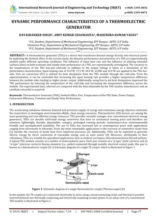 International Research Journal of Engineering and Technology (IRJET) e-ISSN: 2395-0056
Volume: 06 Issue: 12 | Dec 2019 www.irjet.net p-ISSN: 2395-0072
© 2019, IRJET | Impact Factor value: 7.34 | ISO 9001:2008 Certified Journal | Page 37
DYNAMIC PERFORMANCE CHARACTERISTICS OF A THERMOELECTRIC
GENERATOR
DAYASHANKER SINGH1, AMIT KUMAR CHAURASIYA2, MAHENDRA KUMAR YADAV3
1P.G, Student, Department of Mechanical Engineering, KIT Kanpur, AKTU, U.P India
2Assistant Prof., Department of Mechanical Engineering, KIT Kanpur, AKTU, U.P India
3P.G, Student, Department of Mechanical Engineering, KIT Kanpur, AKTU, U.P India
------------------------------------------------------------------------***-------------------------------------------------------------------------
ABSTRACT:- A thermoelectric generator (TEG) is a device that transforms thermal energy directly into electrical power
by exploiting the Seebeck effect. In the current study, the dynamic performance characteristics of a TEG are experimentally
studied under different operating conditions. The Influence of input heat rate and the influence of utilizing extended
surfaces (fins) on both transient and steady-state performance of a TEG are experimentally investigated. The variation in
the temperatures of the TEG hot-and cold-side in addition to the output voltage is taken as a denotation of the
performance characteristics. Input heating rate of 15.0 W, 17.5 W, 20.0 W, 22.0W and 25.0 W are applied to the TEG hot-
side. Free air convection (FC) is utilized for heat dissipation from the TEG module through the cold-side. From the
experimentation, it can be concluded that increasing the input heating rate provides a higher temperature difference
between the module sides leading to higher power output. Additionally, using fins to aid heat dissipations improved the
TEG performance by lowering the temperature of the cold-side and increasing the temperature difference across the
module. The experimental data collected are compared with the data obtainable by the TEG module manufacturer and an
excellent concordat is acquired.
Keywords: Thermoelectric Generator (TEG), Seebeck Effect, Fins, Temperature of the TEG Sides, Power Output,
Conversion Efficiency, Transient and Steady-State Performance.
1. INTRODUCTION
The accelerating imbalance between demand and provision supply of energy and continuous energy abjection motivates
the researchers to investigate environmental affable, clean energy resources. Thermoelectric (TE) devices are among the
most promoting and cost-effective energy resources. TEG provides versatile vantages over conventional electrical energy
generators. TEGs are durable solid-state energy converters that have no mechanical moving parts and therefore are
noiseless, lightweight, durable, dependable, compact, prolonged running periods, maintenance-free, environmentally
friendly and uncomplicated scalability. The use of TEGs has increased fast in contemporary years with applications
ranging from microwatts to kilowatts. From the most remarkable applications is the recovery of automotive waste heat
[1], besides the recovery of waste heat from industrial processes [2]. Additionally, TEGs can be exploited to generate
electric energy by direct conversion of renewable energy such as solar power [3]. Moreover, attributable to their
robustness, TEGs are suitable for specialized applications such as medical, aerospace, telecommunications [4] and military.
A typical TEG module consists of a number of semiconductor pairs. Each pair consists of a “p-type” (hole carriers) and an
“n-type” (electron carriers) thermo elements (i.e., pellet) connected through metallic electrical contact pads, this pair is
known as a thermoelectric couple [5]. A Schematic diagram of a single TE couple, which is illustrated in Figure 1.
Figure 1. Schematic diagram of a single thermoelectric couple (Thermocouple) [6]
In the module, the TE couples are connected electrically in series using a metal connecting strips and thermal in parallel,
inserted between two thermally conducting and electrically insulating ceramic plates. A cut-away view of a conventional
TEG module is illustrated in Figure 2.
 