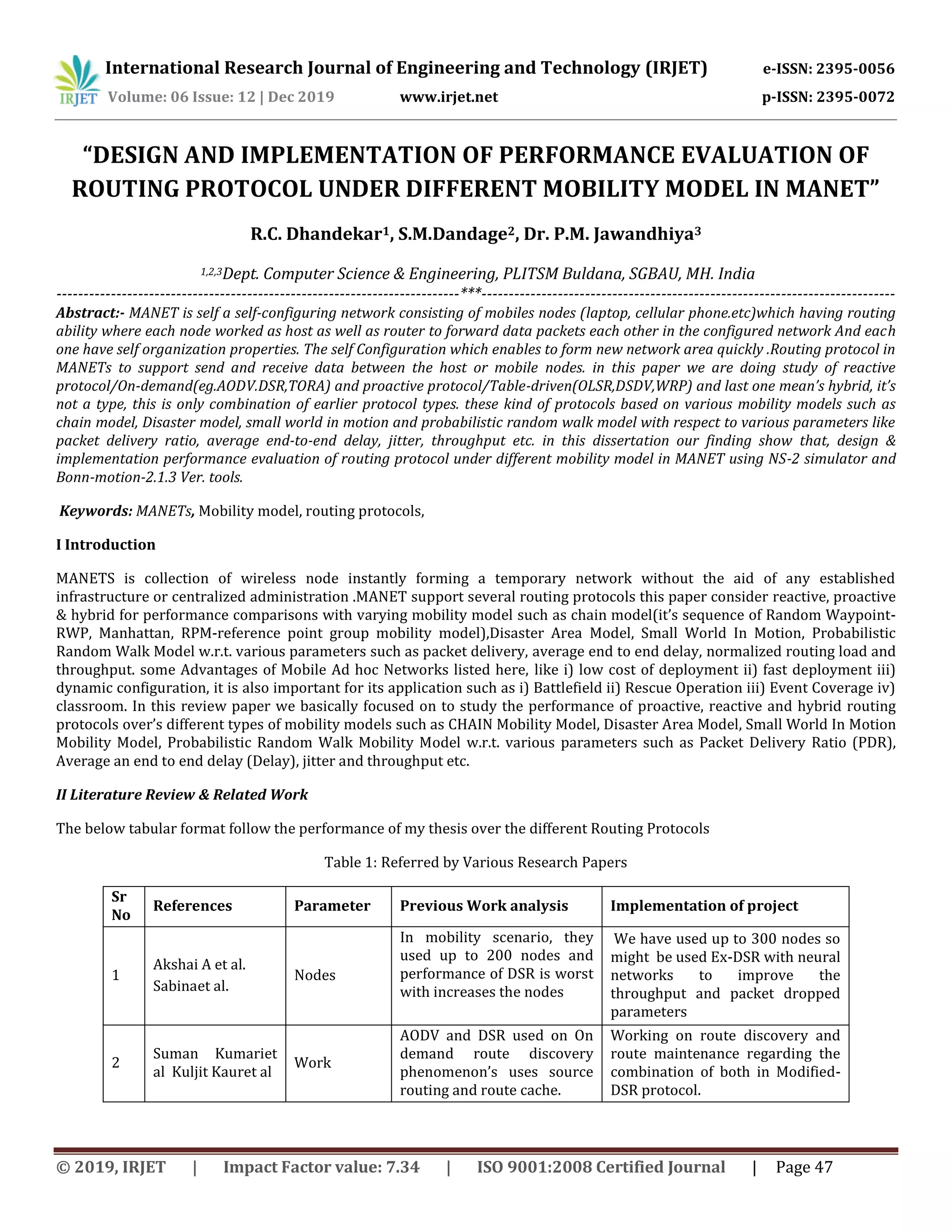 International Research Journal of Engineering and Technology (IRJET) e-ISSN: 2395-0056
Volume: 06 Issue: 12 | Dec 2019 www.irjet.net p-ISSN: 2395-0072
© 2019, IRJET | Impact Factor value: 7.34 | ISO 9001:2008 Certified Journal | Page 47
“DESIGN AND IMPLEMENTATION OF PERFORMANCE EVALUATION OF
ROUTING PROTOCOL UNDER DIFFERENT MOBILITY MODEL IN MANET”
R.C. Dhandekar1, S.M.Dandage2, Dr. P.M. Jawandhiya3
1,2,3Dept. Computer Science & Engineering, PLITSM Buldana, SGBAU, MH. India
--------------------------------------------------------------------------***----------------------------------------------------------------------------
Abstract:- MANET is self a self-configuring network consisting of mobiles nodes (laptop, cellular phone.etc)which having routing
ability where each node worked as host as well as router to forward data packets each other in the configured network And each
one have self organization properties. The self Configuration which enables to form new network area quickly .Routing protocol in
MANETs to support send and receive data between the host or mobile nodes. in this paper we are doing study of reactive
protocol/On-demand(eg.AODV.DSR,TORA) and proactive protocol/Table-driven(OLSR,DSDV,WRP) and last one mean’s hybrid, it’s
not a type, this is only combination of earlier protocol types. these kind of protocols based on various mobility models such as
chain model, Disaster model, small world in motion and probabilistic random walk model with respect to various parameters like
packet delivery ratio, average end-to-end delay, jitter, throughput etc. in this dissertation our finding show that, design &
implementation performance evaluation of routing protocol under different mobility model in MANET using NS-2 simulator and
Bonn-motion-2.1.3 Ver. tools.
Keywords: MANETs, Mobility model, routing protocols,
I Introduction
MANETS is collection of wireless node instantly forming a temporary network without the aid of any established
infrastructure or centralized administration .MANET support several routing protocols this paper consider reactive, proactive
& hybrid for performance comparisons with varying mobility model such as chain model(it’s sequence of Random Waypoint-
RWP, Manhattan, RPM-reference point group mobility model),Disaster Area Model, Small World In Motion, Probabilistic
Random Walk Model w.r.t. various parameters such as packet delivery, average end to end delay, normalized routing load and
throughput. some Advantages of Mobile Ad hoc Networks listed here, like i) low cost of deployment ii) fast deployment iii)
dynamic configuration, it is also important for its application such as i) Battlefield ii) Rescue Operation iii) Event Coverage iv)
classroom. In this review paper we basically focused on to study the performance of proactive, reactive and hybrid routing
protocols over’s different types of mobility models such as CHAIN Mobility Model, Disaster Area Model, Small World In Motion
Mobility Model, Probabilistic Random Walk Mobility Model w.r.t. various parameters such as Packet Delivery Ratio (PDR),
Average an end to end delay (Delay), jitter and throughput etc.
II Literature Review & Related Work
The below tabular format follow the performance of my thesis over the different Routing Protocols
Table 1: Referred by Various Research Papers
Sr
No
References Parameter Previous Work analysis Implementation of project
1
Akshai A et al.
Sabinaet al.
Nodes
In mobility scenario, they
used up to 200 nodes and
performance of DSR is worst
with increases the nodes
We have used up to 300 nodes so
might be used Ex-DSR with neural
networks to improve the
throughput and packet dropped
parameters
2
Suman Kumariet
al Kuljit Kauret al
Work
AODV and DSR used on On
demand route discovery
phenomenon’s uses source
routing and route cache.
Working on route discovery and
route maintenance regarding the
combination of both in Modified-
DSR protocol.
 