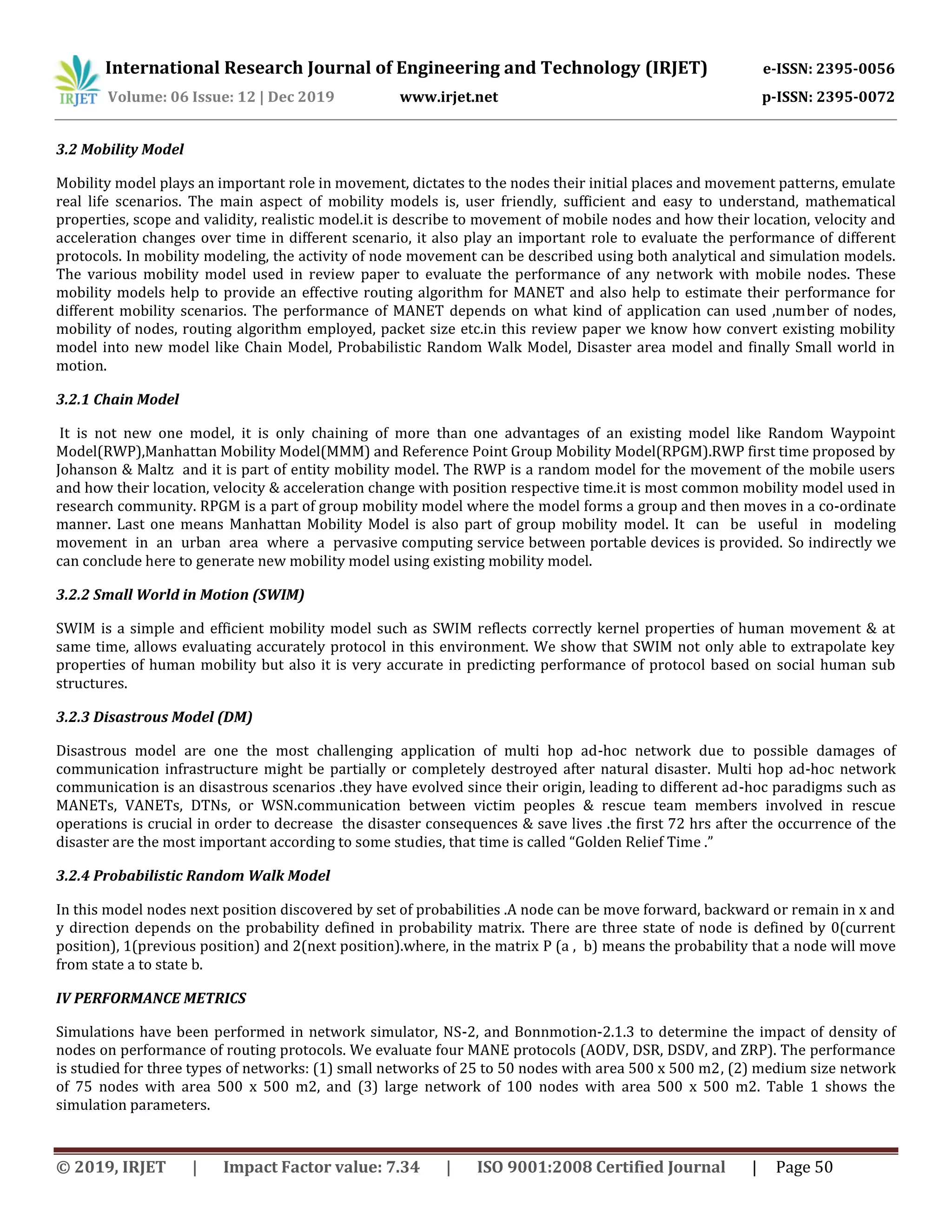 International Research Journal of Engineering and Technology (IRJET) e-ISSN: 2395-0056
Volume: 06 Issue: 12 | Dec 2019 www.irjet.net p-ISSN: 2395-0072
© 2019, IRJET | Impact Factor value: 7.34 | ISO 9001:2008 Certified Journal | Page 50
3.2 Mobility Model
Mobility model plays an important role in movement, dictates to the nodes their initial places and movement patterns, emulate
real life scenarios. The main aspect of mobility models is, user friendly, sufficient and easy to understand, mathematical
properties, scope and validity, realistic model.it is describe to movement of mobile nodes and how their location, velocity and
acceleration changes over time in different scenario, it also play an important role to evaluate the performance of different
protocols. In mobility modeling, the activity of node movement can be described using both analytical and simulation models.
The various mobility model used in review paper to evaluate the performance of any network with mobile nodes. These
mobility models help to provide an effective routing algorithm for MANET and also help to estimate their performance for
different mobility scenarios. The performance of MANET depends on what kind of application can used ,number of nodes,
mobility of nodes, routing algorithm employed, packet size etc.in this review paper we know how convert existing mobility
model into new model like Chain Model, Probabilistic Random Walk Model, Disaster area model and finally Small world in
motion.
3.2.1 Chain Model
It is not new one model, it is only chaining of more than one advantages of an existing model like Random Waypoint
Model(RWP),Manhattan Mobility Model(MMM) and Reference Point Group Mobility Model(RPGM).RWP first time proposed by
Johanson & Maltz and it is part of entity mobility model. The RWP is a random model for the movement of the mobile users
and how their location, velocity & acceleration change with position respective time.it is most common mobility model used in
research community. RPGM is a part of group mobility model where the model forms a group and then moves in a co-ordinate
manner. Last one means Manhattan Mobility Model is also part of group mobility model. It can be useful in modeling
movement in an urban area where a pervasive computing service between portable devices is provided. So indirectly we
can conclude here to generate new mobility model using existing mobility model.
3.2.2 Small World in Motion (SWIM)
SWIM is a simple and efficient mobility model such as SWIM reflects correctly kernel properties of human movement & at
same time, allows evaluating accurately protocol in this environment. We show that SWIM not only able to extrapolate key
properties of human mobility but also it is very accurate in predicting performance of protocol based on social human sub
structures.
3.2.3 Disastrous Model (DM)
Disastrous model are one the most challenging application of multi hop ad-hoc network due to possible damages of
communication infrastructure might be partially or completely destroyed after natural disaster. Multi hop ad-hoc network
communication is an disastrous scenarios .they have evolved since their origin, leading to different ad-hoc paradigms such as
MANETs, VANETs, DTNs, or WSN.communication between victim peoples & rescue team members involved in rescue
operations is crucial in order to decrease the disaster consequences & save lives .the first 72 hrs after the occurrence of the
disaster are the most important according to some studies, that time is called “Golden Relief Time .”
3.2.4 Probabilistic Random Walk Model
In this model nodes next position discovered by set of probabilities .A node can be move forward, backward or remain in x and
y direction depends on the probability defined in probability matrix. There are three state of node is defined by 0(current
position), 1(previous position) and 2(next position).where, in the matrix P (a , b) means the probability that a node will move
from state a to state b.
IV PERFORMANCE METRICS
Simulations have been performed in network simulator, NS-2, and Bonnmotion-2.1.3 to determine the impact of density of
nodes on performance of routing protocols. We evaluate four MANE protocols (AODV, DSR, DSDV, and ZRP). The performance
is studied for three types of networks: (1) small networks of 25 to 50 nodes with area 500 x 500 m2, (2) medium size network
of 75 nodes with area 500 x 500 m2, and (3) large network of 100 nodes with area 500 x 500 m2. Table 1 shows the
simulation parameters.
 