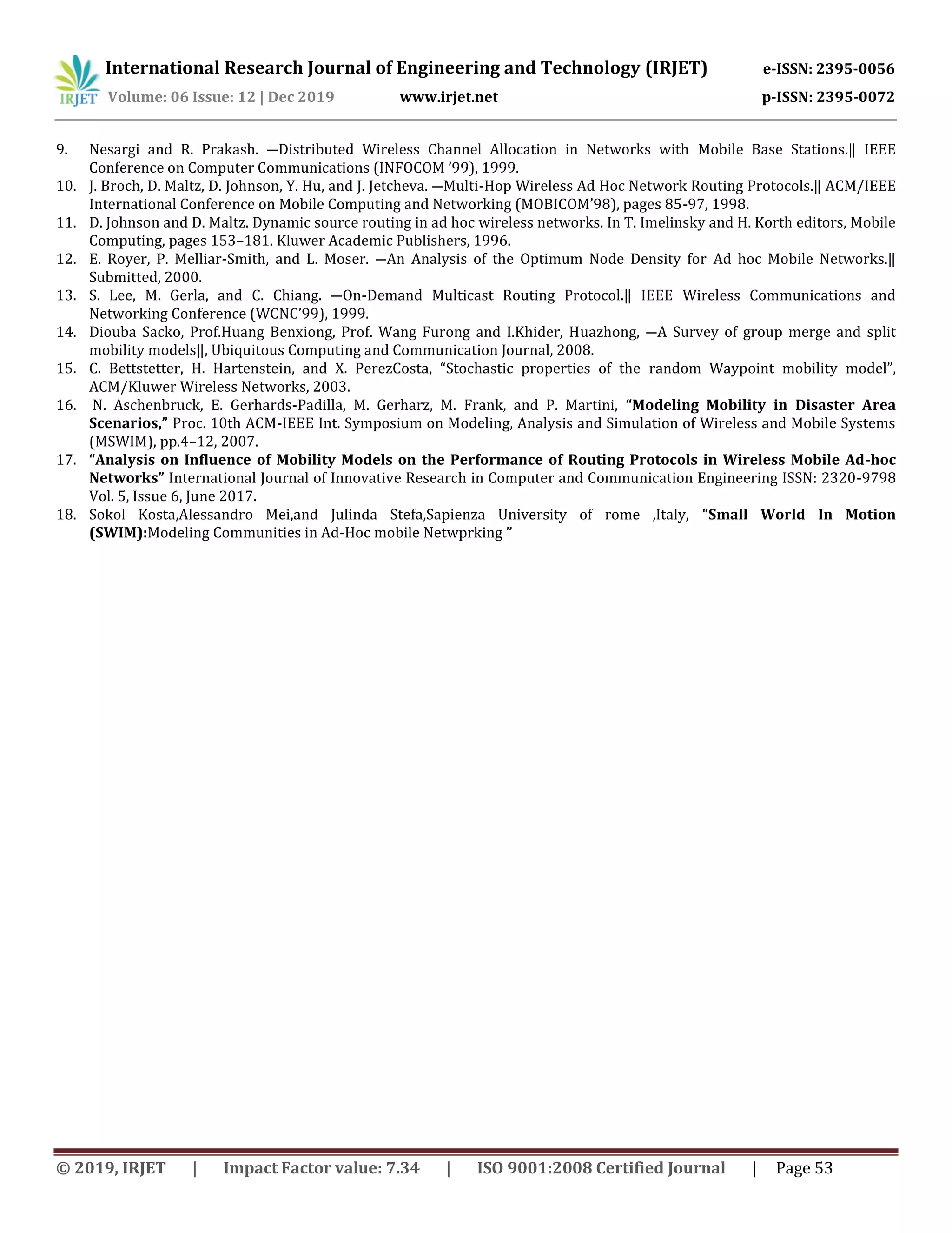 International Research Journal of Engineering and Technology (IRJET) e-ISSN: 2395-0056
Volume: 06 Issue: 12 | Dec 2019 www.irjet.net p-ISSN: 2395-0072
© 2019, IRJET | Impact Factor value: 7.34 | ISO 9001:2008 Certified Journal | Page 53
9. Nesargi and R. Prakash. ―Distributed Wireless Channel Allocation in Networks with Mobile Base Stations.‖ IEEE
Conference on Computer Communications (INFOCOM ’99), 1999.
10. J. Broch, D. Maltz, D. Johnson, Y. Hu, and J. Jetcheva. ―Multi-Hop Wireless Ad Hoc Network Routing Protocols.‖ ACM/IEEE
International Conference on Mobile Computing and Networking (MOBICOM’98), pages 85-97, 1998.
11. D. Johnson and D. Maltz. Dynamic source routing in ad hoc wireless networks. In T. Imelinsky and H. Korth editors, Mobile
Computing, pages 153–181. Kluwer Academic Publishers, 1996.
12. E. Royer, P. Melliar-Smith, and L. Moser. ―An Analysis of the Optimum Node Density for Ad hoc Mobile Networks.‖
Submitted, 2000.
13. S. Lee, M. Gerla, and C. Chiang. ―On-Demand Multicast Routing Protocol.‖ IEEE Wireless Communications and
Networking Conference (WCNC’99), 1999.
14. Diouba Sacko, Prof.Huang Benxiong, Prof. Wang Furong and I.Khider, Huazhong, ―A Survey of group merge and split
mobility models‖, Ubiquitous Computing and Communication Journal, 2008.
15. C. Bettstetter, H. Hartenstein, and X. PerezCosta, “Stochastic properties of the random Waypoint mobility model”,
ACM/Kluwer Wireless Networks, 2003.
16. N. Aschenbruck, E. Gerhards-Padilla, M. Gerharz, M. Frank, and P. Martini, “Modeling Mobility in Disaster Area
Scenarios,” Proc. 10th ACM-IEEE Int. Symposium on Modeling, Analysis and Simulation of Wireless and Mobile Systems
(MSWIM), pp.4–12, 2007.
17. “Analysis on Influence of Mobility Models on the Performance of Routing Protocols in Wireless Mobile Ad-hoc
Networks” International Journal of Innovative Research in Computer and Communication Engineering ISSN: 2320-9798
Vol. 5, Issue 6, June 2017.
18. Sokol Kosta,Alessandro Mei,and Julinda Stefa,Sapienza University of rome ,Italy, “Small World In Motion
(SWIM):Modeling Communities in Ad-Hoc mobile Netwprking ”
 