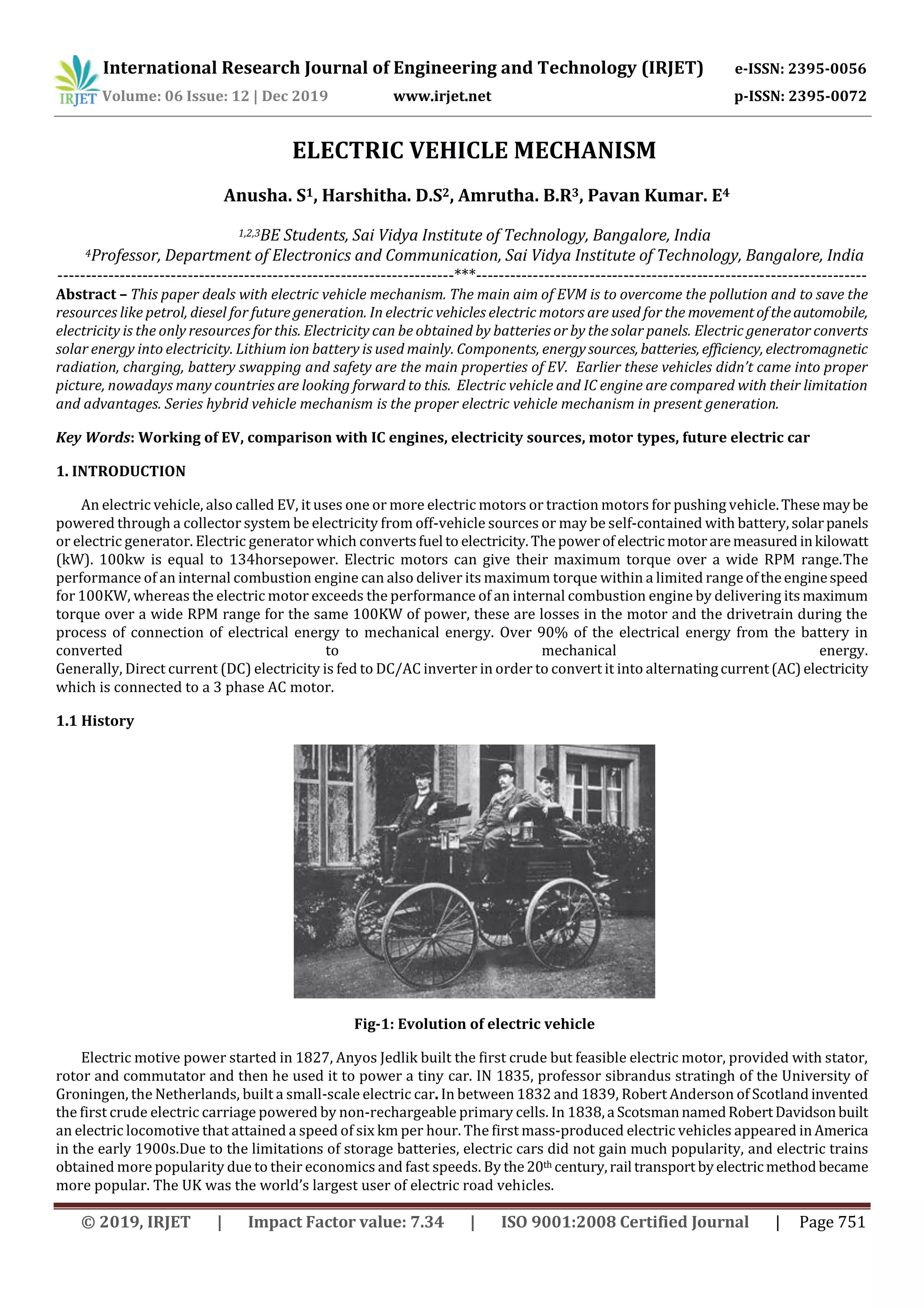 International Research Journal of Engineering and Technology (IRJET) e-ISSN: 2395-0056
Volume: 06 Issue: 12 | Dec 2019 www.irjet.net p-ISSN: 2395-0072
© 2019, IRJET | Impact Factor value: 7.34 | ISO 9001:2008 Certified Journal | Page 751
ELECTRIC VEHICLE MECHANISM
Anusha. S1, Harshitha. D.S2, Amrutha. B.R3, Pavan Kumar. E4
1,2,3BE Students, Sai Vidya Institute of Technology, Bangalore, India
4Professor, Department of Electronics and Communication, Sai Vidya Institute of Technology, Bangalore, India
----------------------------------------------------------------------***---------------------------------------------------------------------
Abstract – This paper deals with electric vehicle mechanism. The main aim of EVM is to overcome the pollution and to save the
resources like petrol, diesel for future generation. In electric vehicles electric motors are used for the movementoftheautomobile,
electricity is the only resources for this. Electricity can be obtained by batteries or by the solar panels. Electric generator converts
solar energy into electricity. Lithium ion battery is used mainly. Components, energysources, batteries, efficiency, electromagnetic
radiation, charging, battery swapping and safety are the main properties of EV. Earlier these vehicles didn’t came into proper
picture, nowadays many countries are looking forward to this. Electric vehicle and IC engine are compared with their limitation
and advantages. Series hybrid vehicle mechanism is the proper electric vehicle mechanism in present generation.
Key Words: Working of EV, comparison with IC engines, electricity sources, motor types, future electric car
1. INTRODUCTION
An electric vehicle, also called EV, it uses one or more electric motors or traction motors for pushing vehicle.These maybe
powered through a collector system be electricity from off-vehicle sources or may be self-contained with battery, solarpanels
or electric generator. Electric generator which convertsfuel to electricity.Thepowerof electricmotoraremeasured inkilowatt
(kW). 100kw is equal to 134horsepower. Electric motors can give their maximum torque over a wide RPM range.The
performance of an internal combustion engine can also deliver its maximum torque within a limited rangeoftheenginespeed
for 100KW, whereas the electric motor exceeds the performance of an internal combustion engine by delivering its maximum
torque over a wide RPM range for the same 100KW of power, these are losses in the motor and the drivetrain during the
process of connection of electrical energy to mechanical energy. Over 90% of the electrical energy from the battery in
converted to mechanical energy.
Generally, Direct current (DC) electricity is fed to DC/AC inverter in order to convert it into alternatingcurrent(AC)electricity
which is connected to a 3 phase AC motor.
1.1 History
Fig-1: Evolution of electric vehicle
Electric motive power started in 1827, Anyos Jedlik built the first crude but feasible electric motor, provided with stator,
rotor and commutator and then he used it to power a tiny car. IN 1835, professor sibrandus stratingh of the University of
Groningen, the Netherlands, built a small-scale electric car. In between 1832 and 1839, Robert Anderson of Scotland invented
the first crude electric carriage powered by non-rechargeable primary cells. In 1838,a ScotsmannamedRobertDavidsonbuilt
an electric locomotive that attained a speed of six km per hour. The first mass-produced electric vehicles appeared in America
in the early 1900s.Due to the limitations of storage batteries, electric cars did not gain much popularity, and electric trains
obtained more popularity due to their economics and fast speeds. By the20th century,rail transport byelectricmethodbecame
more popular. The UK was the world’s largest user of electric road vehicles.
 