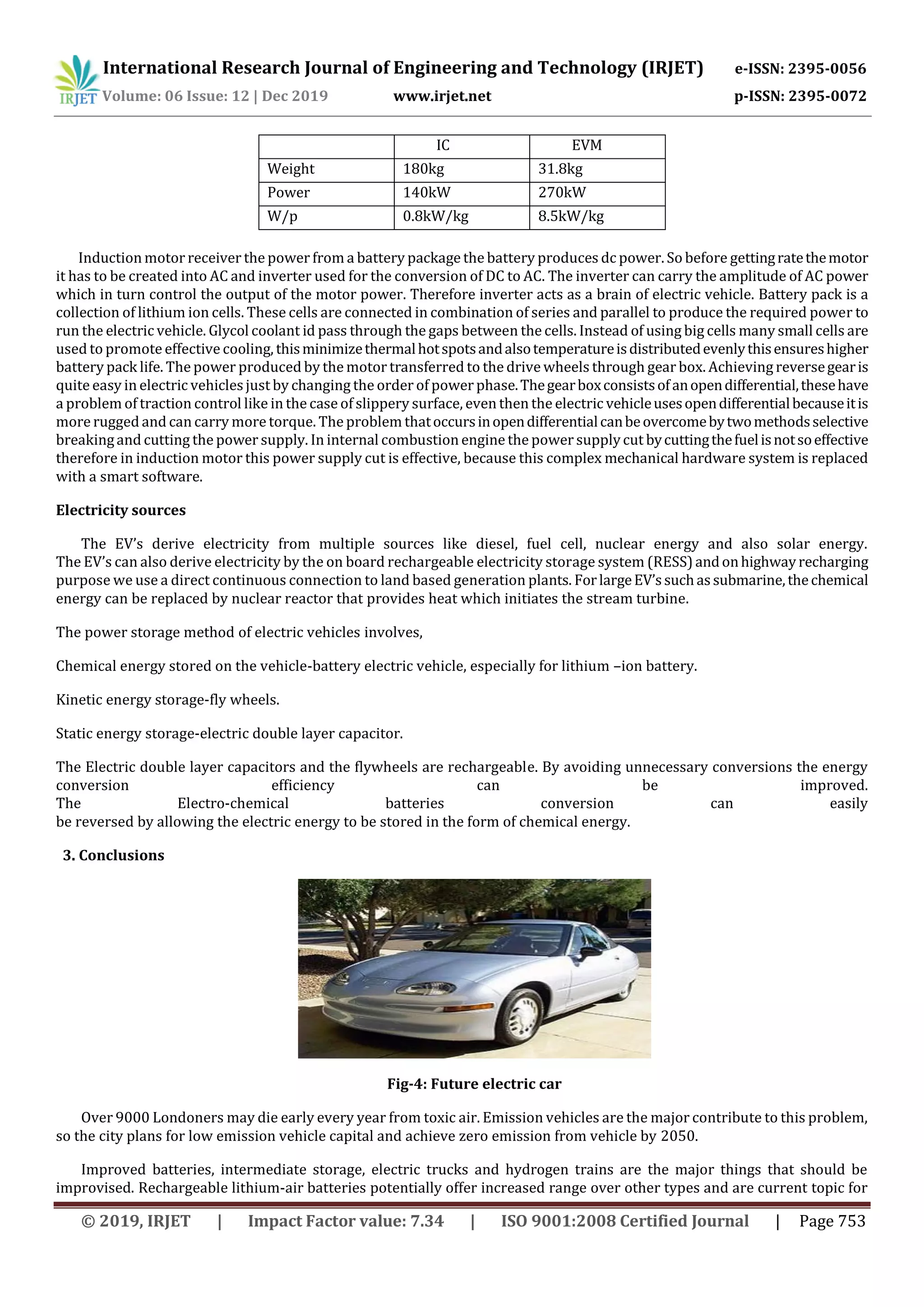 International Research Journal of Engineering and Technology (IRJET) e-ISSN: 2395-0056
Volume: 06 Issue: 12 | Dec 2019 www.irjet.net p-ISSN: 2395-0072
© 2019, IRJET | Impact Factor value: 7.34 | ISO 9001:2008 Certified Journal | Page 753
IC EVM
Weight 180kg 31.8kg
Power 140kW 270kW
W/p 0.8kW/kg 8.5kW/kg
Induction motor receiver the power from a battery package the battery produces dc power. So before gettingratethemotor
it has to be created into AC and inverter used for the conversion of DC to AC. The inverter can carry the amplitude of AC power
which in turn control the output of the motor power. Therefore inverter acts as a brain of electric vehicle. Battery pack is a
collection of lithium ion cells. These cells are connected in combination of series and parallel to produce the required power to
run the electric vehicle. Glycol coolant id pass through the gaps between the cells. Instead of using big cells many small cells are
used to promote effective cooling, thisminimizethermalhotspotsandalsotemperatureisdistributedevenlythisensureshigher
battery pack life. The power produced by the motor transferred to the drive wheels through gear box. Achieving reversegearis
quite easy in electric vehiclesjust by changing the order of power phase.Thegearboxconsistsofanopendifferential,thesehave
a problem of traction control like in the case of slippery surface, even then the electric vehicleusesopendifferentialbecauseitis
more rugged and can carry more torque. The problem thatoccursinopendifferentialcanbeovercomebytwomethodsselective
breakingand cutting the power supply. In internal combustion engine the power supplycut bycuttingthefuelisnotsoeffective
therefore in induction motor this power supply cut is effective, because this complex mechanical hardware system is replaced
with a smart software.
Electricity sources
The EV’s derive electricity from multiple sources like diesel, fuel cell, nuclear energy and also solar energy.
The EV’s can also derive electricity by the on board rechargeable electricity storage system (RESS)andonhighwayrecharging
purpose we use a direct continuous connection to land based generation plants. ForlargeEV’ssuchassubmarine,thechemical
energy can be replaced by nuclear reactor that provides heat which initiates the stream turbine.
The power storage method of electric vehicles involves,
Chemical energy stored on the vehicle-battery electric vehicle, especially for lithium –ion battery.
Kinetic energy storage-fly wheels.
Static energy storage-electric double layer capacitor.
The Electric double layer capacitors and the flywheels are rechargeable. By avoiding unnecessary conversions the energy
conversion efficiency can be improved.
The Electro-chemical batteries conversion can easily
be reversed by allowing the electric energy to be stored in the form of chemical energy.
3. Conclusions
Fig-4: Future electric car
Over 9000 Londoners may die early every year from toxic air. Emission vehicles are the major contribute to this problem,
so the city plans for low emission vehicle capital and achieve zero emission from vehicle by 2050.
Improved batteries, intermediate storage, electric trucks and hydrogen trains are the major things that should be
improvised. Rechargeable lithium-air batteries potentially offer increased range over other types and are current topic for
 