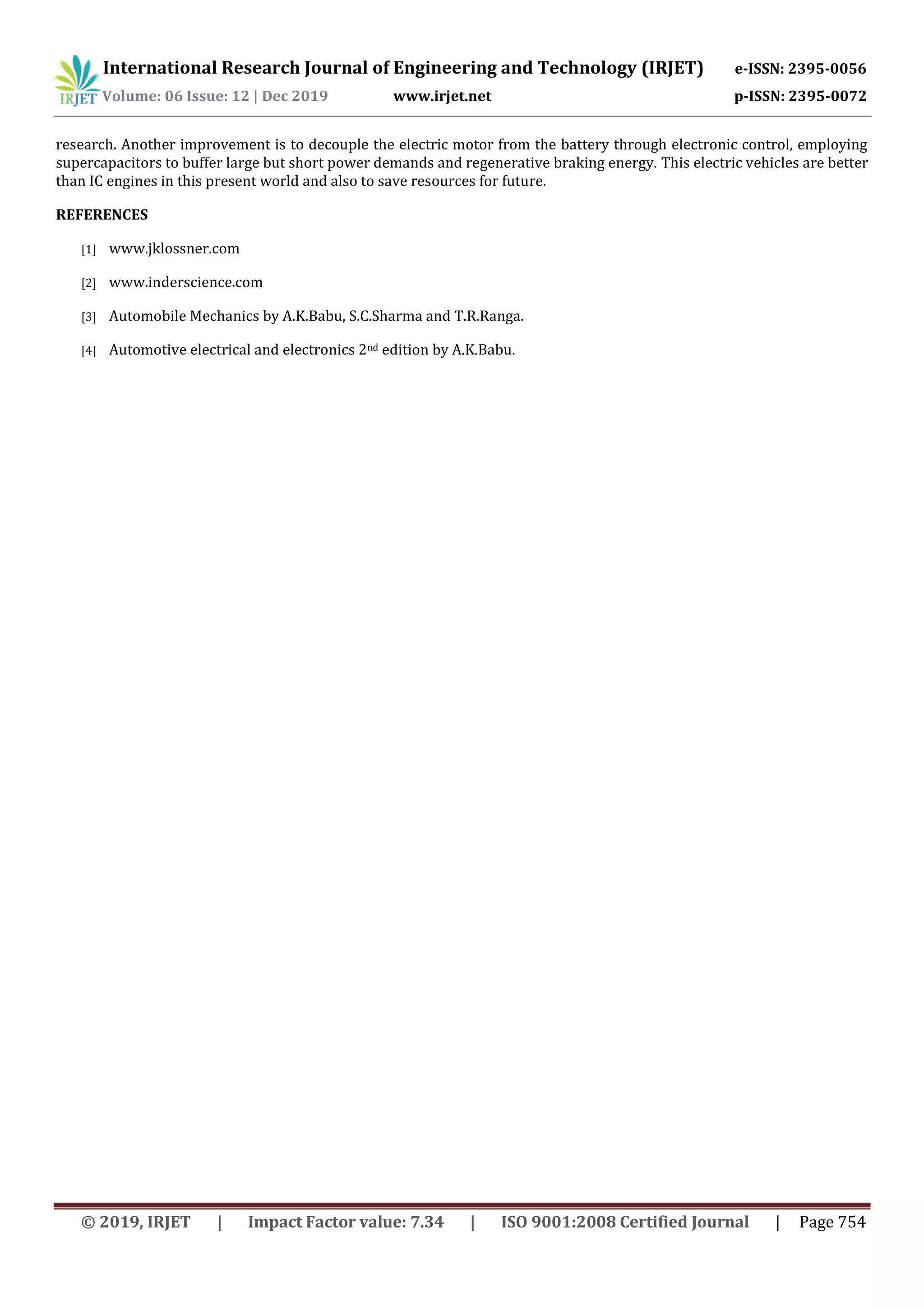 International Research Journal of Engineering and Technology (IRJET) e-ISSN: 2395-0056
Volume: 06 Issue: 12 | Dec 2019 www.irjet.net p-ISSN: 2395-0072
© 2019, IRJET | Impact Factor value: 7.34 | ISO 9001:2008 Certified Journal | Page 754
research. Another improvement is to decouple the electric motor from the battery through electronic control, employing
supercapacitors to buffer large but short power demands and regenerative braking energy. This electric vehicles are better
than IC engines in this present world and also to save resources for future.
REFERENCES
[1] www.jklossner.com
[2] www.inderscience.com
[3] Automobile Mechanics by A.K.Babu, S.C.Sharma and T.R.Ranga.
[4] Automotive electrical and electronics 2nd edition by A.K.Babu.
 
